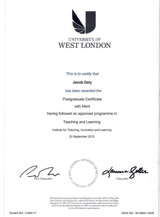 UNIVERSITY OF
WEST LONDON
This is to certify that
Jacob Daly
has been awarded the
Postgraduate Certificate
with Merit
having followed an approved programme in
Teaching and Learning
Institute for Teaching. Innovation and Learning
20 September 2012
/ZVice-Chancellor
O(..._~~Chancellor
The University was granted degree awarding powers on 4 June 1992 by Order of the
Privy Council, exercising powers conferred by Section 760/the Further and Higher
Education Act 1992. The University is a recognised body, under the terms a/section
214(2) (a) ofthe Education Reform Act 1988, as a university which is authorised
by Act 0/ Parliament to grant degrees.
Student Ref: 21064117 HESA Ref: 0910803112528
 