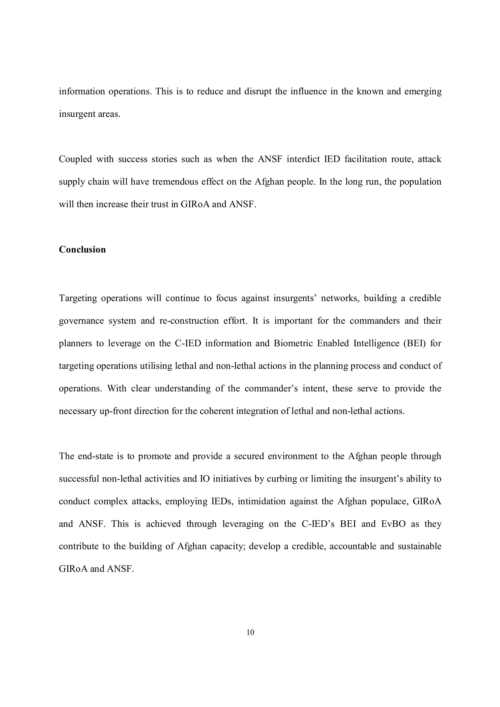 10
information operations. This is to reduce and disrupt the influence in the known and emerging
insurgent areas.
Coupled with success stories such as when the ANSF interdict IED facilitation route, attack
supply chain will have tremendous effect on the Afghan people. In the long run, the population
will then increase their trust in GIRoA and ANSF.
Conclusion
Targeting operations will continue to focus against insurgents’ networks, building a credible
governance system and re-construction effort. It is important for the commanders and their
planners to leverage on the C-IED information and Biometric Enabled Intelligence (BEI) for
targeting operations utilising lethal and non-lethal actions in the planning process and conduct of
operations. With clear understanding of the commander’s intent, these serve to provide the
necessary up-front direction for the coherent integration of lethal and non-lethal actions.
The end-state is to promote and provide a secured environment to the Afghan people through
successful non-lethal activities and IO initiatives by curbing or limiting the insurgent’s ability to
conduct complex attacks, employing IEDs, intimidation against the Afghan populace, GIRoA
and ANSF. This is achieved through leveraging on the C-IED’s BEI and EvBO as they
contribute to the building of Afghan capacity; develop a credible, accountable and sustainable
GIRoA and ANSF.
 
