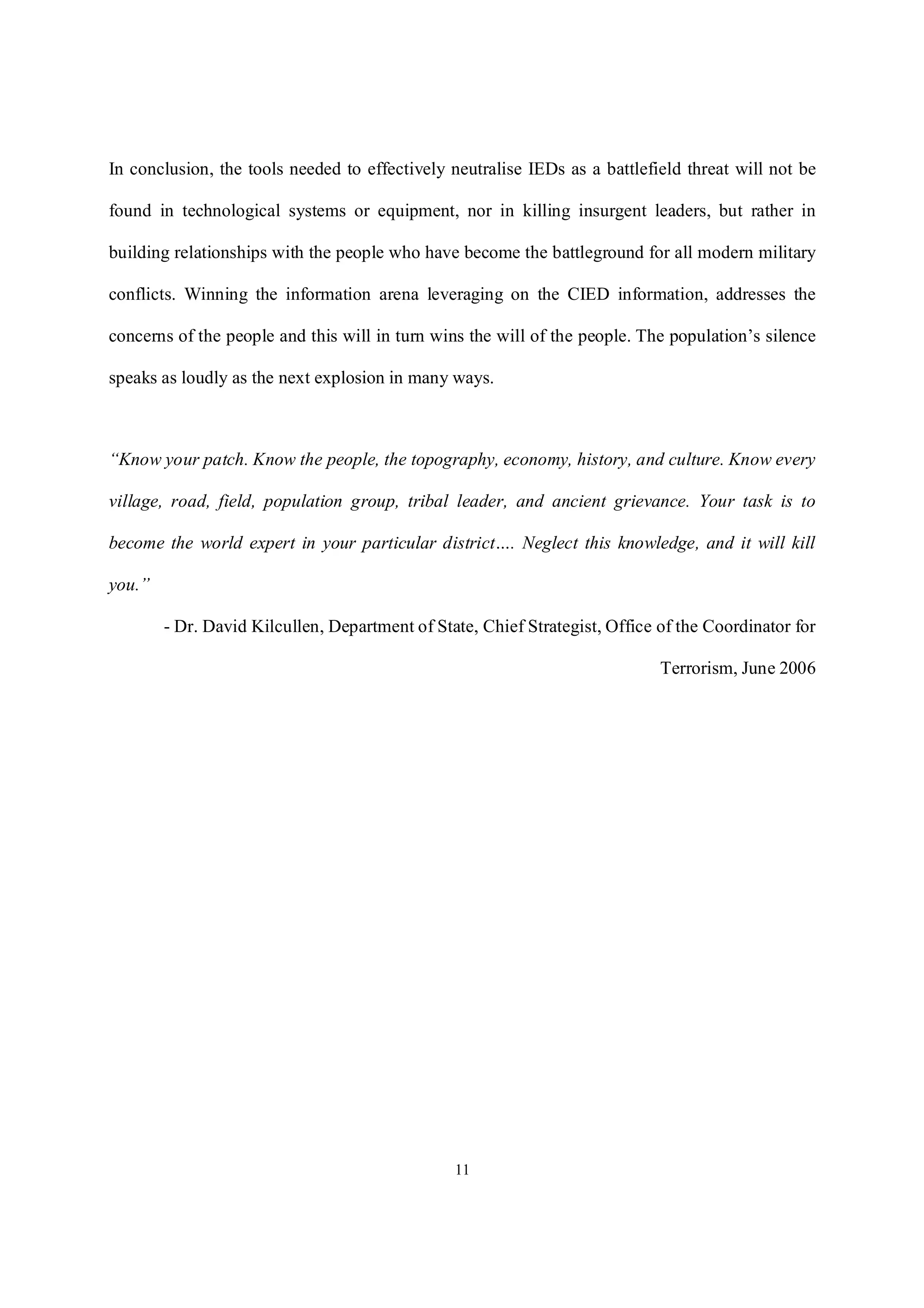 11
In conclusion, the tools needed to effectively neutralise IEDs as a battlefield threat will not be
found in technological systems or equipment, nor in killing insurgent leaders, but rather in
building relationships with the people who have become the battleground for all modern military
conflicts. Winning the information arena leveraging on the CIED information, addresses the
concerns of the people and this will in turn wins the will of the people. The population’s silence
speaks as loudly as the next explosion in many ways.
“Know your patch. Know the people, the topography, economy, history, and culture. Know every
village, road, field, population group, tribal leader, and ancient grievance. Your task is to
become the world expert in your particular district…. Neglect this knowledge, and it will kill
you.”
- Dr. David Kilcullen, Department of State, Chief Strategist, Office of the Coordinator for
Terrorism, June 2006
 