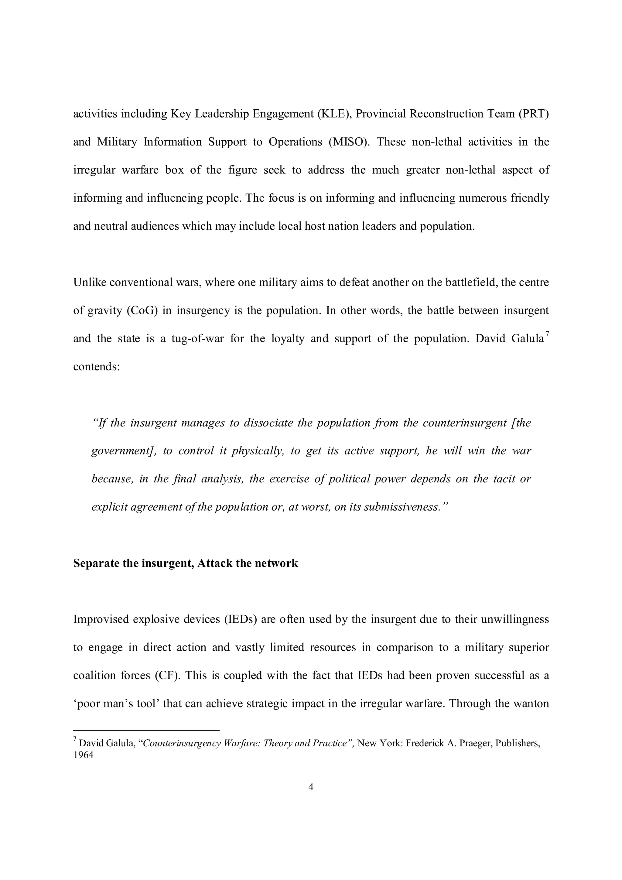 4
activities including Key Leadership Engagement (KLE), Provincial Reconstruction Team (PRT)
and Military Information Support to Operations (MISO). These non-lethal activities in the
irregular warfare box of the figure seek to address the much greater non-lethal aspect of
informing and influencing people. The focus is on informing and influencing numerous friendly
and neutral audiences which may include local host nation leaders and population.
Unlike conventional wars, where one military aims to defeat another on the battlefield, the centre
of gravity (CoG) in insurgency is the population. In other words, the battle between insurgent
and the state is a tug-of-war for the loyalty and support of the population. David Galula7
contends:
“If the insurgent manages to dissociate the population from the counterinsurgent [the
government], to control it physically, to get its active support, he will win the war
because, in the final analysis, the exercise of political power depends on the tacit or
explicit agreement of the population or, at worst, on its submissiveness.”
Separate the insurgent, Attack the network
Improvised explosive devices (IEDs) are often used by the insurgent due to their unwillingness
to engage in direct action and vastly limited resources in comparison to a military superior
coalition forces (CF). This is coupled with the fact that IEDs had been proven successful as a
‘poor man’s tool’ that can achieve strategic impact in the irregular warfare. Through the wanton
7
David Galula, “Counterinsurgency Warfare: Theory and Practice”, New York: Frederick A. Praeger, Publishers,
1964
 