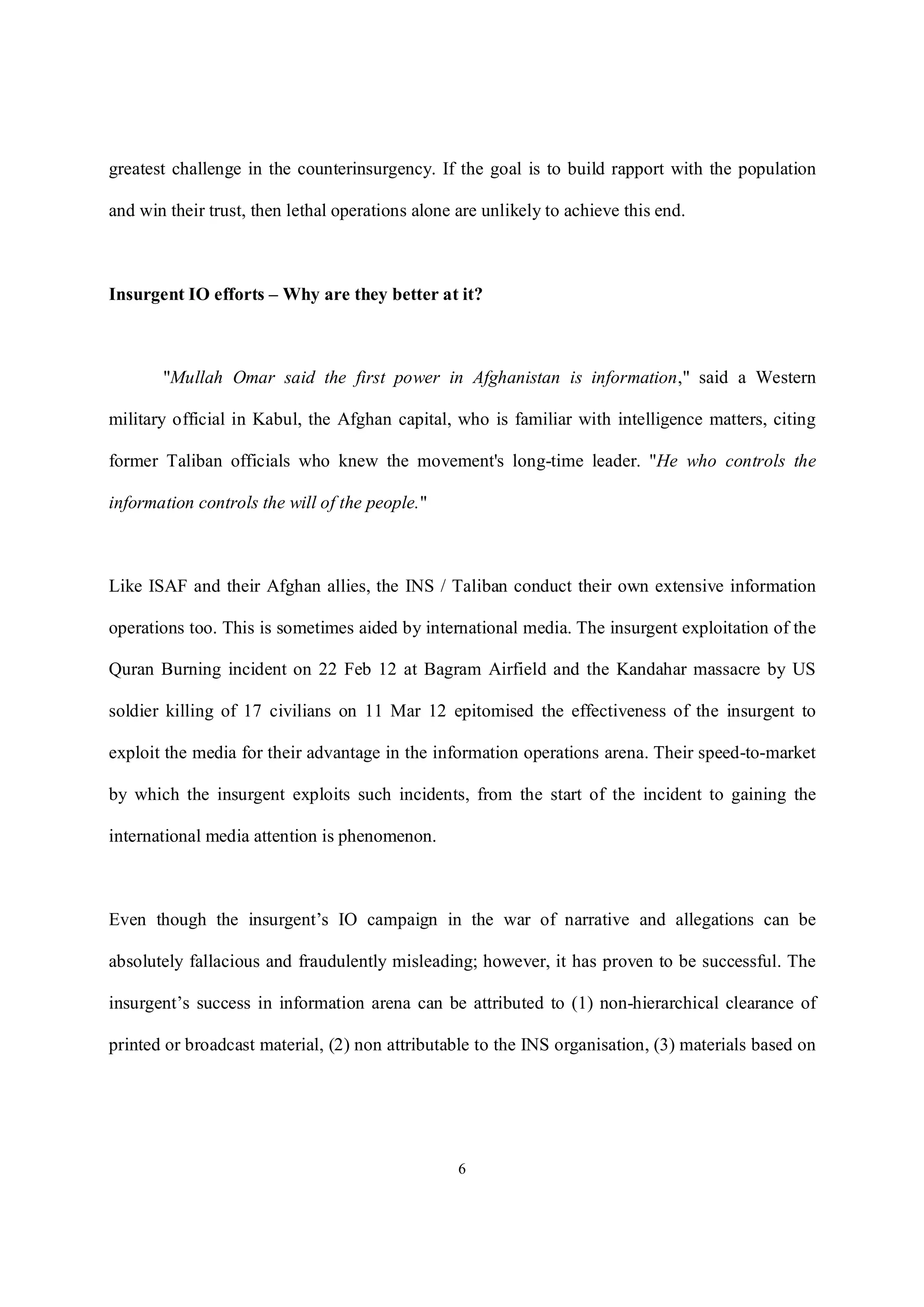6
greatest challenge in the counterinsurgency. If the goal is to build rapport with the population
and win their trust, then lethal operations alone are unlikely to achieve this end.
Insurgent IO efforts – Why are they better at it?
"Mullah Omar said the first power in Afghanistan is information," said a Western
military official in Kabul, the Afghan capital, who is familiar with intelligence matters, citing
former Taliban officials who knew the movement's long-time leader. "He who controls the
information controls the will of the people."
Like ISAF and their Afghan allies, the INS / Taliban conduct their own extensive information
operations too. This is sometimes aided by international media. The insurgent exploitation of the
Quran Burning incident on 22 Feb 12 at Bagram Airfield and the Kandahar massacre by US
soldier killing of 17 civilians on 11 Mar 12 epitomised the effectiveness of the insurgent to
exploit the media for their advantage in the information operations arena. Their speed-to-market
by which the insurgent exploits such incidents, from the start of the incident to gaining the
international media attention is phenomenon.
Even though the insurgent’s IO campaign in the war of narrative and allegations can be
absolutely fallacious and fraudulently misleading; however, it has proven to be successful. The
insurgent’s success in information arena can be attributed to (1) non-hierarchical clearance of
printed or broadcast material, (2) non attributable to the INS organisation, (3) materials based on
 