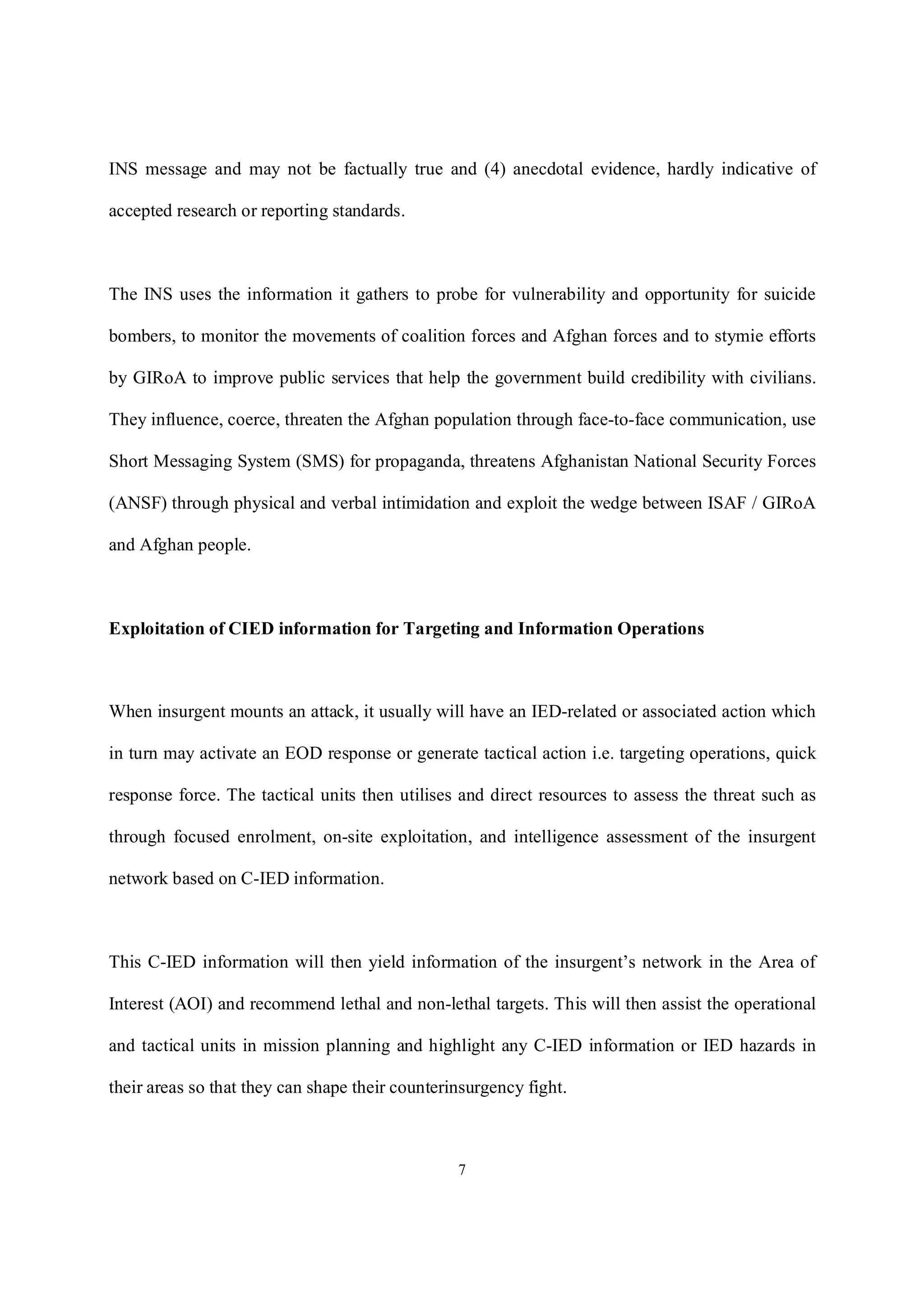 7
INS message and may not be factually true and (4) anecdotal evidence, hardly indicative of
accepted research or reporting standards.
The INS uses the information it gathers to probe for vulnerability and opportunity for suicide
bombers, to monitor the movements of coalition forces and Afghan forces and to stymie efforts
by GIRoA to improve public services that help the government build credibility with civilians.
They influence, coerce, threaten the Afghan population through face-to-face communication, use
Short Messaging System (SMS) for propaganda, threatens Afghanistan National Security Forces
(ANSF) through physical and verbal intimidation and exploit the wedge between ISAF / GIRoA
and Afghan people.
Exploitation of CIED information for Targeting and Information Operations
When insurgent mounts an attack, it usually will have an IED-related or associated action which
in turn may activate an EOD response or generate tactical action i.e. targeting operations, quick
response force. The tactical units then utilises and direct resources to assess the threat such as
through focused enrolment, on-site exploitation, and intelligence assessment of the insurgent
network based on C-IED information.
This C-IED information will then yield information of the insurgent’s network in the Area of
Interest (AOI) and recommend lethal and non-lethal targets. This will then assist the operational
and tactical units in mission planning and highlight any C-IED information or IED hazards in
their areas so that they can shape their counterinsurgency fight.
 