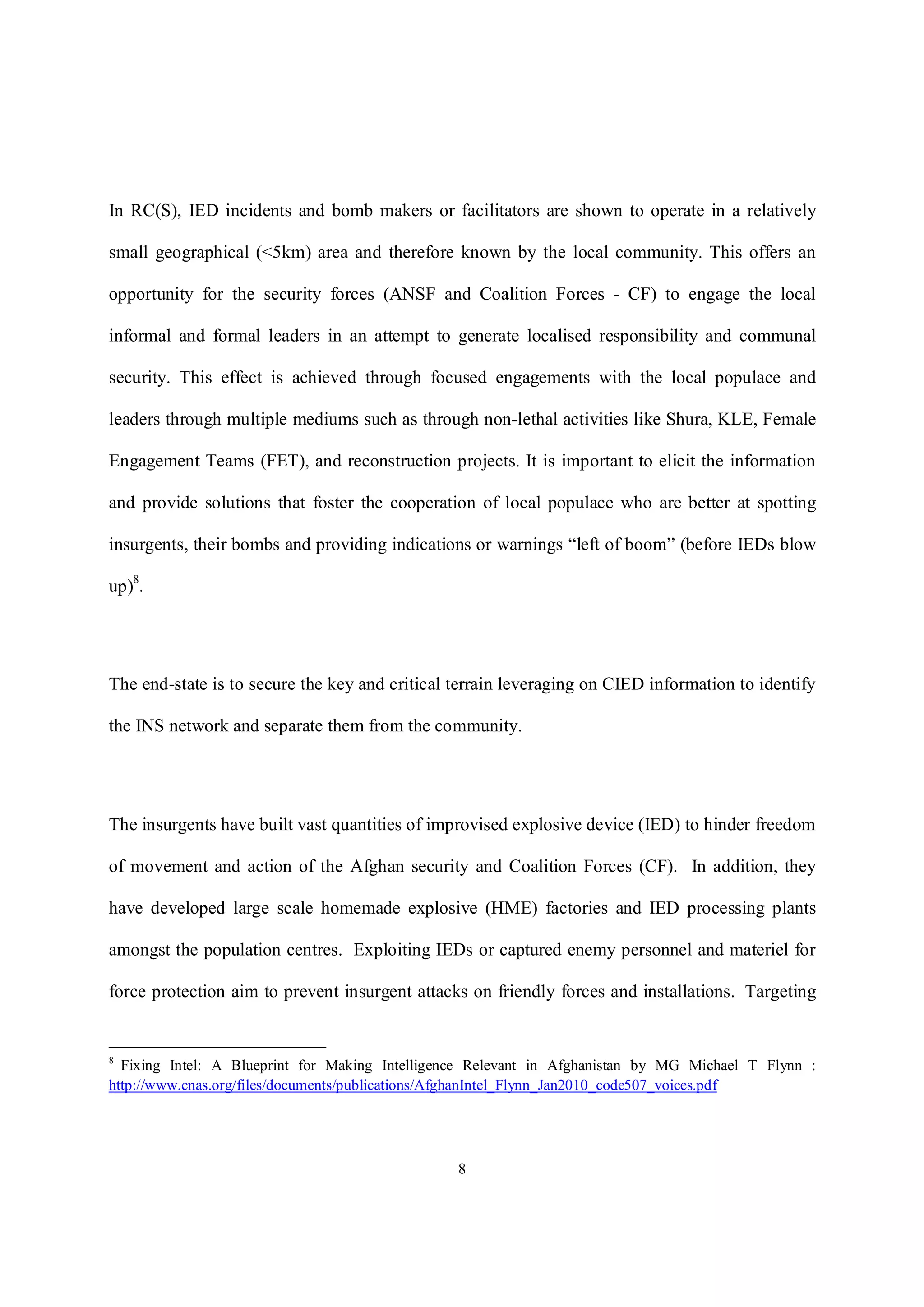 8
In RC(S), IED incidents and bomb makers or facilitators are shown to operate in a relatively
small geographical (<5km) area and therefore known by the local community. This offers an
opportunity for the security forces (ANSF and Coalition Forces - CF) to engage the local
informal and formal leaders in an attempt to generate localised responsibility and communal
security. This effect is achieved through focused engagements with the local populace and
leaders through multiple mediums such as through non-lethal activities like Shura, KLE, Female
Engagement Teams (FET), and reconstruction projects. It is important to elicit the information
and provide solutions that foster the cooperation of local populace who are better at spotting
insurgents, their bombs and providing indications or warnings “left of boom” (before IEDs blow
up)8
.
The end-state is to secure the key and critical terrain leveraging on CIED information to identify
the INS network and separate them from the community.
The insurgents have built vast quantities of improvised explosive device (IED) to hinder freedom
of movement and action of the Afghan security and Coalition Forces (CF). In addition, they
have developed large scale homemade explosive (HME) factories and IED processing plants
amongst the population centres. Exploiting IEDs or captured enemy personnel and materiel for
force protection aim to prevent insurgent attacks on friendly forces and installations. Targeting
8
Fixing Intel: A Blueprint for Making Intelligence Relevant in Afghanistan by MG Michael T Flynn :
http://www.cnas.org/files/documents/publications/AfghanIntel_Flynn_Jan2010_code507_voices.pdf
 