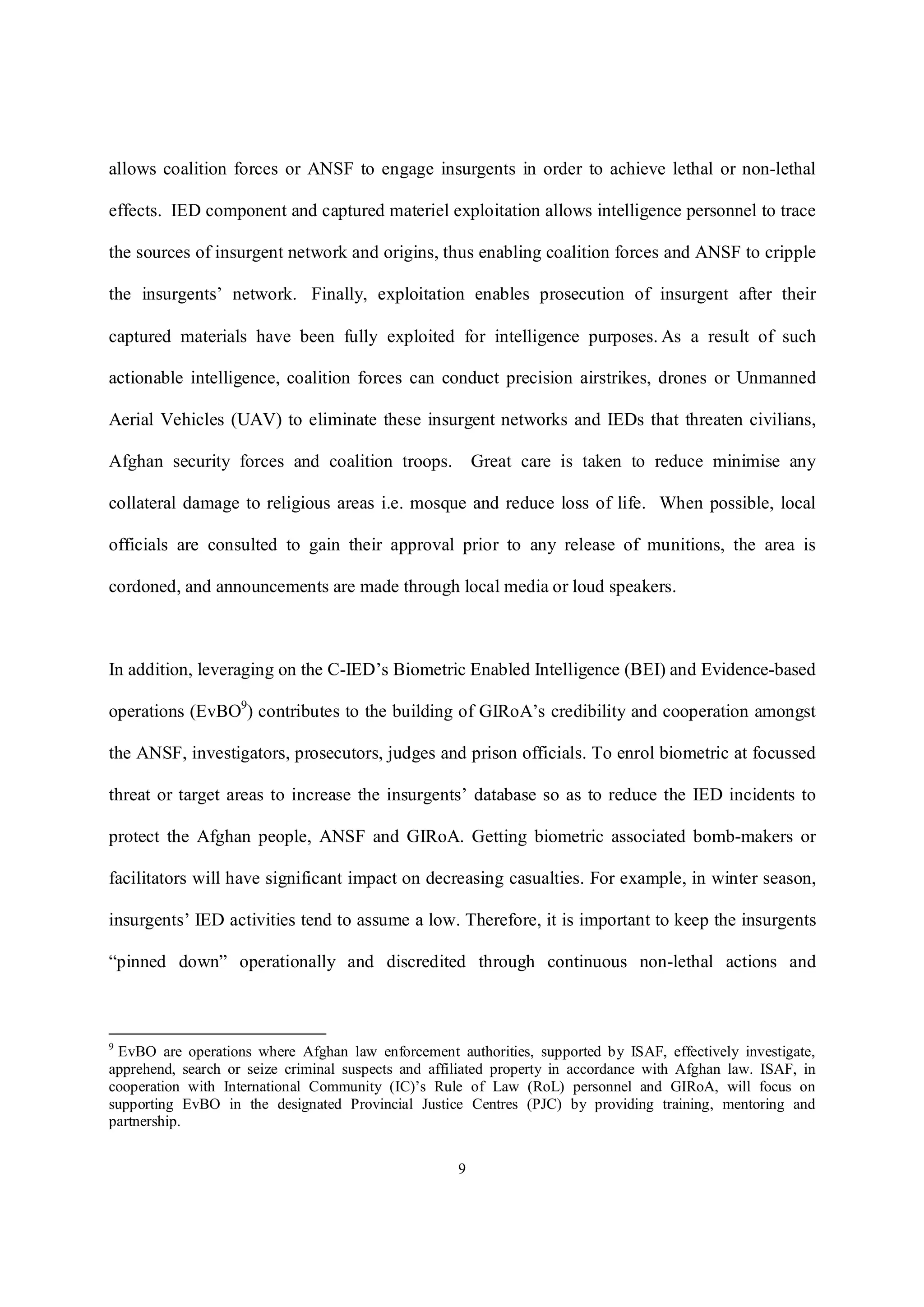 9
allows coalition forces or ANSF to engage insurgents in order to achieve lethal or non-lethal
effects. IED component and captured materiel exploitation allows intelligence personnel to trace
the sources of insurgent network and origins, thus enabling coalition forces and ANSF to cripple
the insurgents’ network. Finally, exploitation enables prosecution of insurgent after their
captured materials have been fully exploited for intelligence purposes. As a result of such
actionable intelligence, coalition forces can conduct precision airstrikes, drones or Unmanned
Aerial Vehicles (UAV) to eliminate these insurgent networks and IEDs that threaten civilians,
Afghan security forces and coalition troops. Great care is taken to reduce minimise any
collateral damage to religious areas i.e. mosque and reduce loss of life. When possible, local
officials are consulted to gain their approval prior to any release of munitions, the area is
cordoned, and announcements are made through local media or loud speakers.
In addition, leveraging on the C-IED’s Biometric Enabled Intelligence (BEI) and Evidence-based
operations (EvBO9
) contributes to the building of GIRoA’s credibility and cooperation amongst
the ANSF, investigators, prosecutors, judges and prison officials. To enrol biometric at focussed
threat or target areas to increase the insurgents’ database so as to reduce the IED incidents to
protect the Afghan people, ANSF and GIRoA. Getting biometric associated bomb-makers or
facilitators will have significant impact on decreasing casualties. For example, in winter season,
insurgents’ IED activities tend to assume a low. Therefore, it is important to keep the insurgents
“pinned down” operationally and discredited through continuous non-lethal actions and
9
EvBO are operations where Afghan law enforcement authorities, supported by ISAF, effectively investigate,
apprehend, search or seize criminal suspects and affiliated property in accordance with Afghan law. ISAF, in
cooperation with International Community (IC)’s Rule of Law (RoL) personnel and GIRoA, will focus on
supporting EvBO in the designated Provincial Justice Centres (PJC) by providing training, mentoring and
partnership.
 