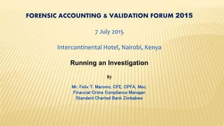 FORENSIC ACCOUNTING & VALIDATION FORUM 2015
7 July 2015
Intercontinental Hotel, Nairobi, Kenya
Running an Investigation
By
Mr. Felix T. Maromo, CFE, CPFA, Msc.
Financial Crime Compliance Manager
Standard Charted Bank Zimbabwe
 