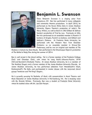 Benjamin L. Swanson
Tenor Benjamin Swanson is a singing actor from
Jamestown, NY. Ben has performed in many collegiate
and community theatre productions. In April 2016, he
performed as the Baron Mirko Zeta in James Madison
University Opera Theatre’s production of Lehár’s The
Merry Widow, as well as Edwin in JMU Gilbert & Sullivan
Society’s production of Trial by Jury. Previously at JMU,
Ben has performed as an ensemble member in Rossini’s Il
barbiere di Siviglia, Puccini’s La bohème, and Gilbert and
Sullivan’s Patience. At Fredonia State University, he
performed with the Western New York Chamber
Orchestra as an ensemble member in Strauss’ Die
Fledermaus, and he was an original cast member of The
Orphans in Autumn by Sean Doyle. Ben performed in the Chautauqua Opera's production
of The Ballad of Baby Doe during the summer of 2014.
Ben is well versed in the choral setting. He is a former member of the Fredonia College
Choir and Chamber Choir, with whom he sang Bach's Johannes-Passion, BVW
245 and Bernstein's Chichester Psalms. At James Madison University, he is a member of
The Madison Singers and a former member of the James Madison University Chorale. At
James Madison University, he has performed selections from Mendelssohn’s Elijah,
Rachmaninoff’s The Bells, and participated in master classes with the renowned choral
groups Tenebrae and The King’s Singers.
He is currently pursuing his Bachelor of Music with concentrations in Music Theatre and
Music Education at James Madison University in Harrisonburg, VA. He is studying voice
with Ms. Brenda Witmer. Previously, Ben was a student at Fredonia State University
where he studied voice with Mr. Joe Dan Harper.
 