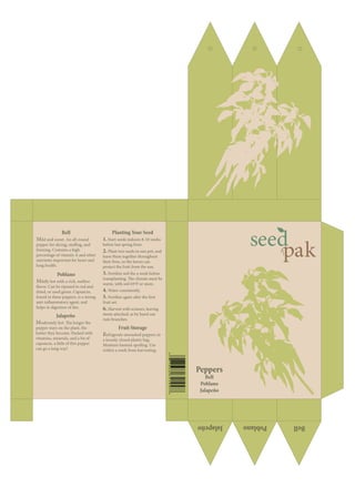 Peppers
Bell
Poblano
Jalapeño
Planting Your Seed
1. Start seeds indoors 8-10 weeks
before last spring frost.
2. Plant two seeds in one pot, and
leave them together throughout
their lives, so the leaves can
protect the fruit from the sun.
3. Fertilize soil the a week before
transplanting. The climate must be
warm, with soil 65ºF or more.
4. Water consistently.
5. Fertilize again after the first
fruit set.
6. Harvest with scissors, leaving
stems attached, as by hand can
ruin branches.
Bell
Mild and sweet. An all-round
pepper for slicing, stuffing, and
freezing. Contains a high
percentage of vitamin A and other
nutrients important for heart and
lung health.
Poblano
Mildly hot with a rich, mellow
flavor. Can be ripened to red and
dried, or used green. Capsaicin,
found in these peppers, is a strong
anti-inflammatory agent, and
helps in digestion of fats.
Jalapeño
Moderately hot. The longer the
pepper stays on the plant, the
hotter they become. Packed with
vitamins, minerals, and a lot of
capsaicin, a little of this pepper
can go a long way!
Fruit Storage
Refrigerate unwashed peppers in
a loosely closed plastic bag.
Moisture hastens spoiling. Use
within a week from harvesting.
 