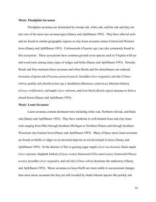 13
Mesic: Floodplain Savannas
Floodplain savannas are dominated by swamp oak, white oak, and bur oak and they are
also one of the more rare savanna types (Haney and Apfelbaum 1993). They have alluvial soils
and are found in similar geographic regions as clay-loam savannas minus Central and Western
Iowa (Haney and Apfelbaum 1993). Cottonwoods (Populus spp.) are also commonly found in
this ecosystem. These ecosystems have common ground cover species such as Virginia wild rye
and wood reed, among many types of sedges and forbs (Haney and Apfelbaum 1993). Periodic
floods and fires maintain these savannas and when floods and fire disturbances are reduced,
invasions of green ash (Fraxinus pennsylvanica), boxelder (Acer negundo), red elm (Ulmus
rubra), prickly ash (Zanthoxylum spp.), buckthorn (Rhamnus cathartica), bitternut hickory
(Carya cordiformis), red maple (Acer rubrum), and river birch (Betula nigra) increase to form a
closed forest (Haney and Apfelbaum 1993).
Mesic: Loam Savannas
Loam savannas contain dominant trees including white oak, Northern red oak, and black
oak (Haney and Apfelbaum 1993). They have moderate to well drained loam and clay-loam
soils ranging from Ohio through Southern Michigan to Northern Illinois and through Southern
Wisconsin into Eastern Iowa (Haney and Apfelbaum 1993). Many of these mesic loam savannas
are found on bluffs or ridges or on morainal deposits in soil developed in loess (Haney and
Apfelbaum 1993). In the absence of fire or grazing sugar maple (Acer saccharum), black maple
(Acer nigrum), shagbark hickory (Carya ovata), basswood (Tilia americana), ironwood (Olneya
tesota), boxelder (Acer negundo), and red elm (Ulmus rubra) dominate the understory (Haney
and Apfelbaum 1993). Mesic savannas on loess bluffs are more stable to successional changes
than most mesic savannas but they are still invaded by shade tolerant species like prickly ash
 