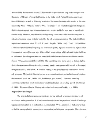17
Brown 1986). Peterson and Reich (2001) were able to provide some very useful analysis over
the course of 32 years of prescribed burning in the Cedar Creek Natural History Area in east-
central Minnesota as well as follow up on some of the results from two other studies at the same
location by White (1986) and Tester (1989). The effects of fire resulted in apparent changes in
the forest structure and plant communities as more grasses and forbs were seen in burned units
(White 1986). However, they found no distinguishing characteristics between burn regimes to
indicate which one would be better suited for the oak savanna restoration. The study tried burn
regimes such as annual burns, 2:2, 4:2, 3:3, and 2:1 cycles (White 1986). Tester (1989) did find
a relationship between fire frequency and restoration quality. Species richness was highest when
2 consecutive years of burning were followed by 2 years without which allowed for the build-up
of fuel so that the subsequent burn was more likely to be hotter to better control forest species
(Tester 1989, Anderson and Brown 1986). The second fire most likely serves to further deplete
the food reserves stored in the invasive or woody species root systems which result in decreased
strength or death (Tester 1989). A common finding is that prescribed fire cannot alone restore
oak savannas. Mechanical thinning in overrun savannas is as important as fire in most locations
(Peterson and Reich 2001, White 1989, Fankhauser, pers. comm.). However, removing
competitive understory brush alone shows very little affect on oak seedling growth (Buckley et
al. 1998). The most effective thinning takes place in the canopy (Buckley et al. 1998).
Regeneration Challenges
The largest challenge conservationists are having with oak savannas restoration is oak
recruitment and regeneration. It is hard to understand why such a prominent historical landscape
requires so much effort in re-stabilization (Lorimer et al. 1994). A number of studies have tried
to find the most productive restoration techniques in stimulating new oak growth. There do seem
 