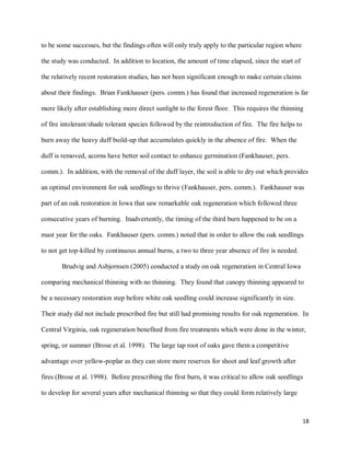 18
to be some successes, but the findings often will only truly apply to the particular region where
the study was conducted. In addition to location, the amount of time elapsed, since the start of
the relatively recent restoration studies, has not been significant enough to make certain claims
about their findings. Brian Fankhauser (pers. comm.) has found that increased regeneration is far
more likely after establishing more direct sunlight to the forest floor. This requires the thinning
of fire intolerant/shade tolerant species followed by the reintroduction of fire. The fire helps to
burn away the heavy duff build-up that accumulates quickly in the absence of fire. When the
duff is removed, acorns have better soil contact to enhance germination (Fankhauser, pers.
comm.). In addition, with the removal of the duff layer, the soil is able to dry out which provides
an optimal environment for oak seedlings to thrive (Fankhauser, pers. comm.). Fankhauser was
part of an oak restoration in Iowa that saw remarkable oak regeneration which followed three
consecutive years of burning. Inadvertently, the timing of the third burn happened to be on a
mast year for the oaks. Fankhauser (pers. comm.) noted that in order to allow the oak seedlings
to not get top-killed by continuous annual burns, a two to three year absence of fire is needed.
Brudvig and Asbjornsen (2005) conducted a study on oak regeneration in Central Iowa
comparing mechanical thinning with no thinning. They found that canopy thinning appeared to
be a necessary restoration step before white oak seedling could increase significantly in size.
Their study did not include prescribed fire but still had promising results for oak regeneration. In
Central Virginia, oak regeneration benefited from fire treatments which were done in the winter,
spring, or summer (Brose et al. 1998). The large tap root of oaks gave them a competitive
advantage over yellow-poplar as they can store more reserves for shoot and leaf growth after
fires (Brose et al. 1998). Before prescribing the first burn, it was critical to allow oak seedlings
to develop for several years after mechanical thinning so that they could form relatively large
 