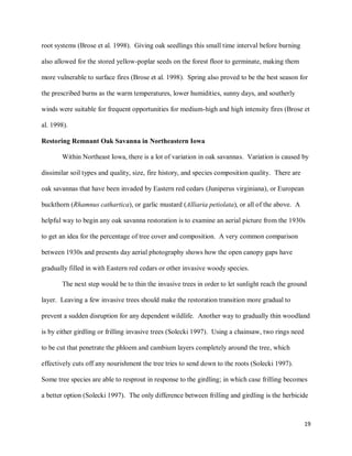 19
root systems (Brose et al. 1998). Giving oak seedlings this small time interval before burning
also allowed for the stored yellow-poplar seeds on the forest floor to germinate, making them
more vulnerable to surface fires (Brose et al. 1998). Spring also proved to be the best season for
the prescribed burns as the warm temperatures, lower humidities, sunny days, and southerly
winds were suitable for frequent opportunities for medium-high and high intensity fires (Brose et
al. 1998).
Restoring Remnant Oak Savanna in Northeastern Iowa
Within Northeast Iowa, there is a lot of variation in oak savannas. Variation is caused by
dissimilar soil types and quality, size, fire history, and species composition quality. There are
oak savannas that have been invaded by Eastern red cedars (Juniperus virginiana), or European
buckthorn (Rhamnus cathartica), or garlic mustard (Alliaria petiolata), or all of the above. A
helpful way to begin any oak savanna restoration is to examine an aerial picture from the 1930s
to get an idea for the percentage of tree cover and composition. A very common comparison
between 1930s and presents day aerial photography shows how the open canopy gaps have
gradually filled in with Eastern red cedars or other invasive woody species.
The next step would be to thin the invasive trees in order to let sunlight reach the ground
layer. Leaving a few invasive trees should make the restoration transition more gradual to
prevent a sudden disruption for any dependent wildlife. Another way to gradually thin woodland
is by either girdling or frilling invasive trees (Solecki 1997). Using a chainsaw, two rings need
to be cut that penetrate the phloem and cambium layers completely around the tree, which
effectively cuts off any nourishment the tree tries to send down to the roots (Solecki 1997).
Some tree species are able to resprout in response to the girdling; in which case frilling becomes
a better option (Solecki 1997). The only difference between frilling and girdling is the herbicide
 