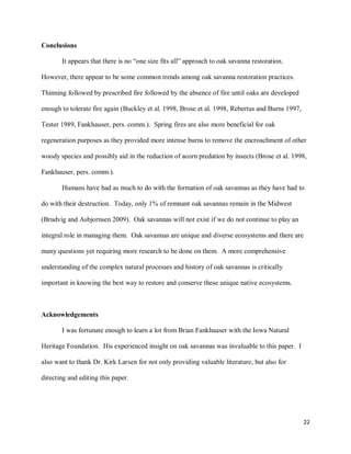 22
Conclusions
It appears that there is no “one size fits all” approach to oak savanna restoration.
However, there appear to be some common trends among oak savanna restoration practices.
Thinning followed by prescribed fire followed by the absence of fire until oaks are developed
enough to tolerate fire again (Buckley et al. 1998, Brose et al. 1998, Rebertus and Burns 1997,
Tester 1989, Fankhauser, pers. comm.). Spring fires are also more beneficial for oak
regeneration purposes as they provided more intense burns to remove the encroachment of other
woody species and possibly aid in the reduction of acorn predation by insects (Brose et al. 1998,
Fankhauser, pers. comm.).
Humans have had as much to do with the formation of oak savannas as they have had to
do with their destruction. Today, only 1% of remnant oak savannas remain in the Midwest
(Brudvig and Asbjornsen 2009). Oak savannas will not exist if we do not continue to play an
integral role in managing them. Oak savannas are unique and diverse ecosystems and there are
many questions yet requiring more research to be done on them. A more comprehensive
understanding of the complex natural processes and history of oak savannas is critically
important in knowing the best way to restore and conserve these unique native ecosystems.
Acknowledgements
I was fortunate enough to learn a lot from Brian Fankhuaser with the Iowa Natural
Heritage Foundation. His experienced insight on oak savannas was invaluable to this paper. I
also want to thank Dr. Kirk Larsen for not only providing valuable literature, but also for
directing and editing this paper.
 
