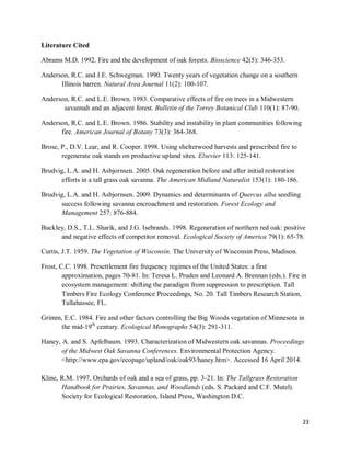 23
Literature Cited
Abrams M.D. 1992. Fire and the development of oak forests. Bioscience 42(5): 346-353.
Anderson, R.C. and J.E. Schwegman. 1990. Twenty years of vegetation change on a southern
Illinois barren. Natural Area Journal 11(2): 100-107.
Anderson, R.C. and L.E. Brown. 1983. Comparative effects of fire on trees in a Midwestern
savannah and an adjacent forest. Bulletin of the Torrey Botanical Club 110(1): 87-90.
Anderson, R.C. and L.E. Brown. 1986. Stability and instability in plant communities following
fire. American Journal of Botany 73(3): 364-368.
Brose, P., D.V. Lear, and R. Cooper. 1998. Using shelterwood harvests and prescribed fire to
regenerate oak stands on productive upland sites. Elsevier 113: 125-141.
Brudvig, L.A. and H. Asbjornsen. 2005. Oak regeneration before and after initial restoration
efforts in a tall grass oak savanna. The American Midland Naturalist 153(1): 180-186.
Brudvig, L.A. and H. Asbjornsen. 2009. Dynamics and determinants of Quercus alba seedling
success following savanna encroachment and restoration. Forest Ecology and
Management 257: 876-884.
Buckley, D.S., T.L. Sharik, and J.G. Isebrands. 1998. Regeneration of northern red oak: positive
and negative effects of competitor removal. Ecological Society of America 79(1): 65-78.
Curtis, J.T. 1959. The Vegetation of Wisconsin. The University of Wisconsin Press, Madison.
Frost, C.C. 1998. Presettlement fire frequency regimes of the United States: a first
approximation, pages 70-81. In: Teresa L. Pruden and Leonard A. Brennan (eds.). Fire in
ecosystem management: shifting the paradigm from suppression to prescription. Tall
Timbers Fire Ecology Conference Proceedings, No. 20. Tall Timbers Research Station,
Tallahassee, FL.
Grimm, E.C. 1984. Fire and other factors controlling the Big Woods vegetation of Minnesota in
the mid-19th
century. Ecological Monographs 54(3): 291-311.
Haney, A. and S. Apfelbaum. 1993. Characterization of Midwestern oak savannas. Proceedings
of the Midwest Oak Savanna Conferences. Environmental Protection Agency.
<http://www.epa.gov/ecopage/upland/oak/oak93/haney.htm>. Accessed 16 April 2014.
Kline, R.M. 1997. Orchards of oak and a sea of grass, pp. 3-21. In: The Tallgrass Restoration
Handbook for Prairies, Savannas, and Woodlands (eds. S. Packard and C.F. Mutel).
Society for Ecological Restoration, Island Press, Washington D.C.
 