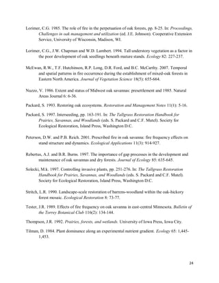 24
Lorimer, C.G. 1985. The role of fire in the perpetuation of oak forests, pp. 8-25. In: Proceedings,
Challenges in oak management and utilization (ed. J.E. Johnson). Cooperative Extension
Service, University of Wisconsin, Madison, WI.
Lorimer, C.G., J.W. Chapman and W.D. Lambert. 1994. Tall understory vegetation as a factor in
the poor development of oak seedlings beneath mature stands. Ecology 82: 227-237.
McEwan, R.W., T.F. Hutchinson, R.P. Long, D.R. Ford, and B.C. McCarthy. 2007. Temporal
and spatial patterns in fire occurrence during the establishment of mixed-oak forests in
Eastern North America. Journal of Vegetation Science 18(5): 655-664.
Nuzzo, V. 1986. Extent and status of Midwest oak savannas: presettlement and 1985. Natural
Areas Journal 6: 6-36.
Packard, S. 1993. Restoring oak ecosystems. Restoration and Management Notes 11(1): 5-16.
Packard, S. 1997. Interseeding, pp. 163-191. In: The Tallgrass Restoration Handbook for
Prairies, Savannas, and Woodlands (eds. S. Packard and C.F. Mutel). Society for
Ecological Restoration, Island Press, Washington D.C.
Peterson, D.W. and P.B. Reich. 2001. Prescribed fire in oak savanna: fire frequency effects on
stand structure and dynamics. Ecological Applications 11(3): 914-927.
Rebertus, A.J. and B.R. Burns. 1997. The importance of gap processes in the development and
maintenance of oak savannas and dry forests. Journal of Ecology 85: 635-645.
Solecki, M.k. 1997. Controlling invasive plants, pp. 251-276. In: The Tallgrass Restoration
Handbook for Prairies, Savannas, and Woodlands (eds. S. Packard and C.F. Mutel).
Society for Ecological Restoration, Island Press, Washington D.C.
Stritch, L.R. 1990. Landscape-scale restoration of barrens-woodland within the oak-hickory
forest mosaic. Ecological Restoration 8: 73-77.
Tester, J.R. 1989. Effects of fire frequency on oak savanna in east-central Minnesota. Bulletin of
the Torrey Botanical Club 116(2): 134-144.
Thompson, J.R. 1992. Prairies, forests, and wetlands. University of Iowa Press, Iowa City.
Tilman, D. 1984. Plant dominance along an experimental nutrient gradient. Ecology 65: 1,445-
1,453.
 