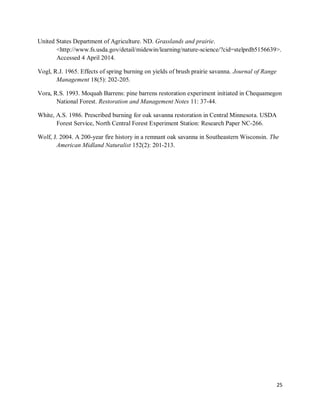 25
United States Department of Agriculture. ND. Grasslands and prairie.
<http://www.fs.usda.gov/detail/midewin/learning/nature-science/?cid=stelprdb5156639>.
Accessed 4 April 2014.
Vogl, R.J. 1965. Effects of spring burning on yields of brush prairie savanna. Journal of Range
Management 18(5): 202-205.
Vora, R.S. 1993. Moquah Barrens: pine barrens restoration experiment initiated in Chequamegon
National Forest. Restoration and Management Notes 11: 37-44.
White, A.S. 1986. Prescribed burning for oak savanna restoration in Central Minnesota. USDA
Forest Service, North Central Forest Experiment Station: Research Paper NC-266.
Wolf, J. 2004. A 200-year fire history in a remnant oak savanna in Southeastern Wisconsin. The
American Midland Naturalist 152(2): 201-213.
 