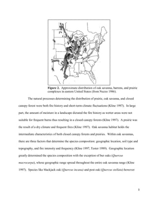 3
Figure 2. Approximate distribution of oak savanna, barrens, and prairie
complexes in eastern United States (from Nuzzo 1986).
The natural processes determining the distribution of prairie, oak savanna, and closed
canopy forest were both fire history and short-term climate fluctuations (Kline 1997). In large
part, the amount of moisture in a landscape dictated the fire history as wetter areas were not
suitable for frequent burns thus resulting in a closed canopy forests (Kline 1997). A prairie was
the result of a dry climate and frequent fires (Kline 1997). Oak savanna habitat holds the
intermediate characteristics of both closed canopy forests and prairies. Within oak savannas,
there are three factors that determine the species composition: geographic location, soil type and
topography, and fire intensity and frequency (Kline 1997, Tester 1989). Geographic location
greatly determined the species composition with the exception of bur oaks (Quercus
macrocarpa), whose geographic range spread throughout the entire oak savanna range (Kline
1997). Species like blackjack oak (Quercus incana) and post oak (Quercus stellata) however
 