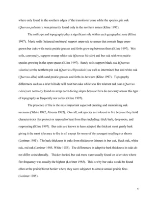 4
where only found in the southern edges of the transitional zone while the species, pin oak
(Quercus palustris), was primarily found only in the northern zones (Kline 1997).
The soil type and topography play a significant role within each geographic zone (Kline
1997). Mesic soils (balanced moisture) support open oak savannas that contain large open-
grown bur oaks with mesic prairie grasses and forbs growing between them (Kline 1997). Wet
soils, conversely, support swamp white oak (Quercus bicolor) and bur oak with wet prairie
species growing in the open spaces (Kline 1997). Sandy soils support black oak (Quercus
velutina) or the northern pin oak (Quercus ellipsoidalis) as well as intermixed bur and white oak
(Quercus alba) with sand prairie grasses and forbs in-between (Kline 1997). Topography
differences such as a drier hillside will host bur oaks while less fire tolerant red oaks (Quercus
rubra) are normally found on steep north-facing slopes because fires do not carry across this type
of topography as frequently nor as hot (Kline 1997).
The presence of fire is the most important aspect of creating and maintaining oak
savannas (White 1992, Abrams 1992). Overall, oak species are tolerant to fire because they hold
characteristics that protect or respond to heat from fires including: thick bark, deep roots, and
resprouting (Kline 1997). Bur oaks are known to have adapted the thickest most gnarly bark
giving it the most tolerance to fire in all except for some of the youngest seedlings or shoots
(Lorimer 1985). The bark thickness in oaks from thickest to thinnest is bur oak, black oak, white
oak, red oak (Lorimer 1985, White 1986). The differences in adaptive bark thickness in oaks do
not differ coincidentally. Thicker-barked bur oak trees were usually found on drier sites where
fire frequency was usually the highest (Lorimer 1985). This is why bur oaks would be found
often at the prairie/forest border where they were subjected to almost annual prairie fires
(Lorimer 1985).
 