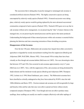 9
The succession that is taking place in poorly managed or unmanaged oak savannas is
considered artificial selection (Packard 1993). The highly conservative species are being
outcompeted by relatively weedy species (Packard 1993). If natural succession were taking
place, relatively weedy species would be getting replaced by the more advanced successional
communities composed of native species (Packard 1993). Packard (1993) goes on to say that in
oak savannas without active management, we are preserving the “idea” of nature whereas in the
managed sites, we are preserving the natural processes and the species that nature produced.
Understanding the background of these natural processes within oak savannas is essential before
planning the laborious and time consuming restoration of these dwindling ecosystems.
Disappearance of Oak Savannas
Over the last 150 years, Midwestern oak savannas have largely been either converted to
agriculture or degraded by woody encroachment resulting from fire suppression (Brudvig and
Asbjornsen 2009, Wolf 2004, Abrams 1992). From around 1936 to today there have been
virtually no fires though oak savanna habitat (McEwan et al. 2007). Fire scar chronologies show
that between 1875 and 1936, fires occurred in oak savannas approximately every 6-7 years
(McEwan et al. 2007). Now, with the suppression of fire, oak savannas are being dominated by
shade-tolerant and fire-intolerant woody species (Brudvig and Asbjornsen 2009, Thompson
1992, Lorimer et al. 1994, Brian Fankhauser, pers. comm.). The Midwestern savannas have
been classified as critically endangered as they have been reduced by 99.98% since the mid-
1800s (Rebertus and Burns 1997). Overrun remnant oak savannas are still recognizable by large
and branchy white and bur oaks that once were able to spread out freely without closely
compacted canopies (Thompson 1992). Even though oak trees are able to produce many
seedlings, those seedlings are usually too small to compete effectively with taller saplings of
 