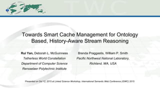 Towards Smart Cache Management for Ontology
Based, History-Aware Stream Reasoning
Rui Yan, Deborah L. McGuinness
Tetherless World Constellation
Department of Computer Science
Rensselaer Polytechnic Institute
Presented on Oct 12, 2015 at Linked Science Workshop, International Semantic Web Conference (ISWC) 2015
Brenda Praggastis, William P. Smith
Pacific Northwest National Laboratory,
Richland, WA, USA
 