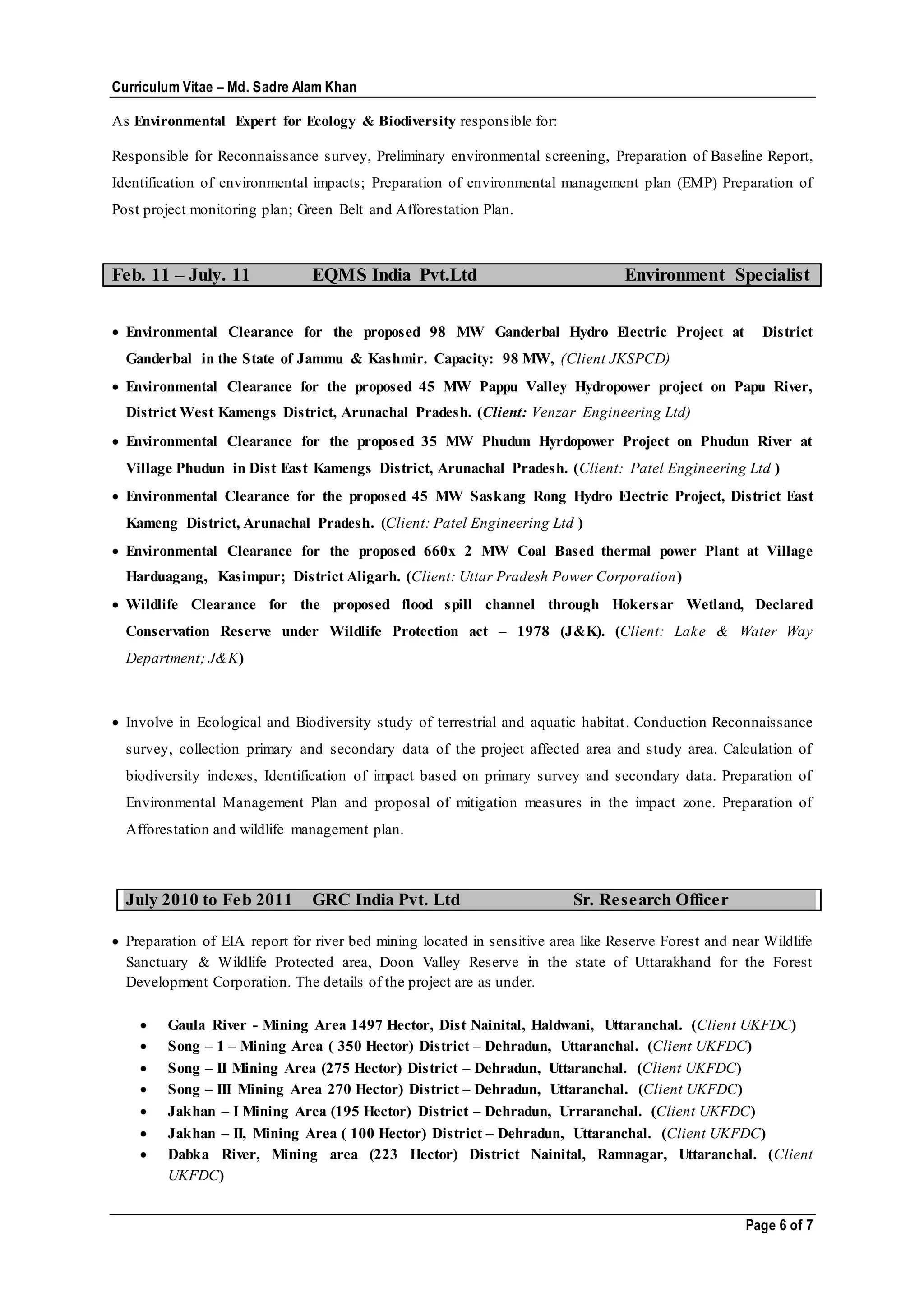 Curriculum Vitae – Md. Sadre Alam Khan
Page 6 of 7
As Environmental Expert for Ecology & Biodiversity responsible for:
Responsible for Reconnaissance survey, Preliminary environmental screening, Preparation of Baseline Report,
Identification of environmental impacts; Preparation of environmental management plan (EMP) Preparation of
Post project monitoring plan; Green Belt and Afforestation Plan.
Feb. 11 – July. 11 EQMS India Pvt.Ltd Environment Specialist
 Environmental Clearance for the proposed 98 MW Ganderbal Hydro Electric Project at District
Ganderbal in the State of Jammu & Kashmir. Capacity: 98 MW, (Client JKSPCD)
 Environmental Clearance for the proposed 45 MW Pappu Valley Hydropower project on Papu River,
District West Kamengs District, Arunachal Pradesh. (Client: Venzar Engineering Ltd)
 Environmental Clearance for the proposed 35 MW Phudun Hyrdopower Project on Phudun River at
Village Phudun in Dist East Kamengs District, Arunachal Pradesh. (Client: Patel Engineering Ltd )
 Environmental Clearance for the proposed 45 MW Saskang Rong Hydro Electric Project, District East
Kameng District, Arunachal Pradesh. (Client: Patel Engineering Ltd )
 Environmental Clearance for the proposed 660x 2 MW Coal Based thermal power Plant at Village
Harduagang, Kasimpur; District Aligarh. (Client: Uttar Pradesh Power Corporation)
 Wildlife Clearance for the proposed flood spill channel through Hokersar Wetland, Declared
Conservation Reserve under Wildlife Protection act – 1978 (J&K). (Client: Lake & Water Way
Department; J&K)
 Involve in Ecological and Biodiversity study of terrestrial and aquatic habitat. Conduction Reconnaissance
survey, collection primary and secondary data of the project affected area and study area. Calculation of
biodiversity indexes, Identification of impact based on primary survey and secondary data. Preparation of
Environmental Management Plan and proposal of mitigation measures in the impact zone. Preparation of
Afforestation and wildlife management plan.
July 2010 to Feb 2011 GRC India Pvt. Ltd Sr. Research Officer
 Preparation of EIA report for river bed mining located in sensitive area like Reserve Forest and near Wildlife
Sanctuary & Wildlife Protected area, Doon Valley Reserve in the state of Uttarakhand for the Forest
Development Corporation. The details of the project are as under.
 Gaula River - Mining Area 1497 Hector, Dist Nainital, Haldwani, Uttaranchal. (Client UKFDC)
 Song – 1 – Mining Area ( 350 Hector) District – Dehradun, Uttaranchal. (Client UKFDC)
 Song – II Mining Area (275 Hector) District – Dehradun, Uttaranchal. (Client UKFDC)
 Song – III Mining Area 270 Hector) District – Dehradun, Uttaranchal. (Client UKFDC)
 Jakhan – I Mining Area (195 Hector) District – Dehradun, Urraranchal. (Client UKFDC)
 Jakhan – II, Mining Area ( 100 Hector) District – Dehradun, Uttaranchal. (Client UKFDC)
 Dabka River, Mining area (223 Hector) District Nainital, Ramnagar, Uttaranchal. (Client
UKFDC)
 