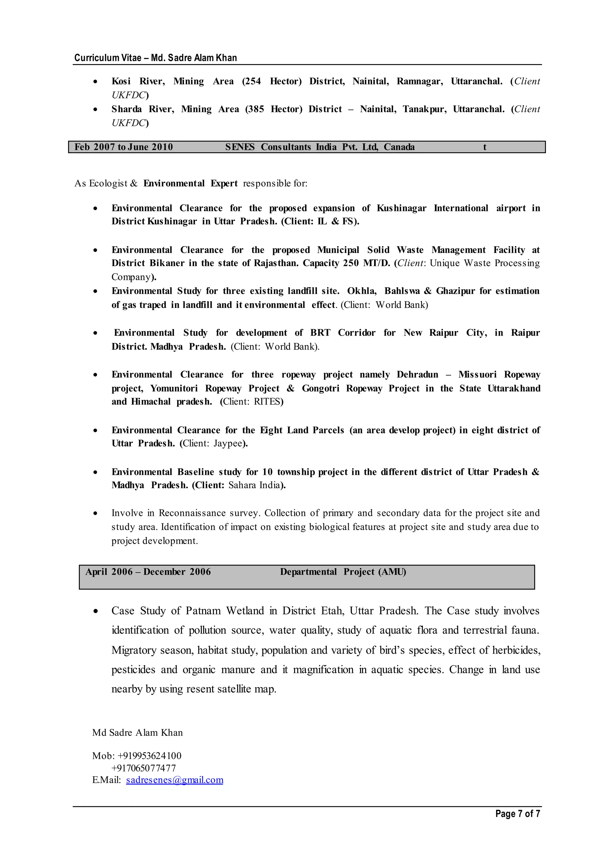 Curriculum Vitae – Md. Sadre Alam Khan
Page 7 of 7
 Kosi River, Mining Area (254 Hector) District, Nainital, Ramnagar, Uttaranchal. (Client
UKFDC)
 Sharda River, Mining Area (385 Hector) District – Nainital, Tanakpur, Uttaranchal. (Client
UKFDC)
Feb 2007 to June 2010 SENES Consultants India Pvt. Ltd, Canada t
As Ecologist & Environmental Expert responsible for:
 Environmental Clearance for the proposed expansion of Kushinagar International airport in
District Kushinagar in Uttar Pradesh. (Client: IL & FS).
 Environmental Clearance for the proposed Municipal Solid Waste Management Facility at
District Bikaner in the state of Rajasthan. Capacity 250 MT/D. (Client: Unique Waste Processing
Company).
 Environmental Study for three existing landfill site. Okhla, Bahlswa & Ghazipur for estimation
of gas traped in landfill and it environmental effect. (Client: World Bank)
 Environmental Study for development of BRT Corridor for New Raipur City, in Raipur
District. Madhya Pradesh. (Client: World Bank).
 Environmental Clearance for three ropeway project namely Dehradun – Missuori Ropeway
project, Yomunitori Ropeway Project & Gongotri Ropeway Project in the State Uttarakhand
and Himachal pradesh. (Client: RITES)
 Environmental Clearance for the Eight Land Parcels (an area develop project) in eight district of
Uttar Pradesh. (Client: Jaypee).
 Environmental Baseline study for 10 township project in the different district of Uttar Pradesh &
Madhya Pradesh. (Client: Sahara India).
 Involve in Reconnaissance survey. Collection of primary and secondary data for the project site and
study area. Identification of impact on existing biological features at project site and study area due to
project development.
 Case Study of Patnam Wetland in District Etah, Uttar Pradesh. The Case study involves
identification of pollution source, water quality, study of aquatic flora and terrestrial fauna.
Migratory season, habitat study, population and variety of bird’s species, effect of herbicides,
pesticides and organic manure and it magnification in aquatic species. Change in land use
nearby by using resent satellite map.
Md Sadre Alam Khan
Mob: +919953624100
+917065077477
E.Mail: sadresenes@gmail.com
April 2006 – December 2006 Departmental Project (AMU)
 
