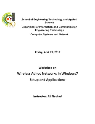 Friday, April 29, 2016
Workshop on
Wireless Adhoc Networks in Windows7
Setup and Applications
Instructor: Ali Nezhad
School of Engineering Technology and Applied
Science
Department of Information and Communication
Engineering Technology
Computer Systems and Network
 