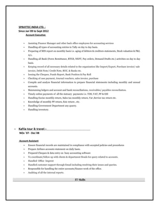 SPRAYTEC INDIA LTD. -
Since Jan`09 to Sept 2012
Account Executive
≈ Assisting Finance Manager and other back office employees for accounting services
≈ Handling all types of accounting entries in Tally on day to day basis.
≈ Preparing of MIS report on monthly basis i.e. aging of debtors & creditors statements, Stock valuation & P&L
A/c.
≈ Handling all Bank (Forex Remittance, RTGS, NEFT, Pay orders, Demand Drafts etc.) activities on day to day
basis.
≈ Keeping record of all necessary details related to the organization like Import/Export, Purchase invoice/ sale
invoice, Debit Note/ Credit Note, ROC, & Banks etc.
≈ Issuing the Cheques, Funds Report, Bank Position & Pay Roll
≈ Checking of case payment, Journal vouchers, sales invoice, purchase
≈ Compile and analyze financial information to prepare financial statements including monthly and annual
accounts.
≈ Maintaining ledgers and account and bank reconciliations, receivables/ payables reconciliation.
≈ Timely online payments of all the statuary payments i.e. TDS, VAT, PF & ESI
≈ Handling Excise monthly return, Sales tax monthly return, Vat ,Service tax return etc.
≈ Knowledge of monthly PF return, Esic return , etc.
≈ Handling Government Department any quarry.
≈ Handling inventory.
 Kafila tour & travel –
NOv `07 - Dec`08
Account Assistant
≈ Ensure financial records are maintained in compliance with accepted policies and procedures
≈ Prepare Airlines accounts statement on daily basis.
≈ Prepared Cheques & data entry on busy accounting software
≈ To coordinate/follow up with clients & department Heads for query related to accounts.
≈ Handled Office Imprest
≈ Handled customer support through Email including resolving their issues and queries.
≈ Responsible for handling the entire accounts/finance work of the office.
≈ Auditing of all the internal reports.
IT Skills
 