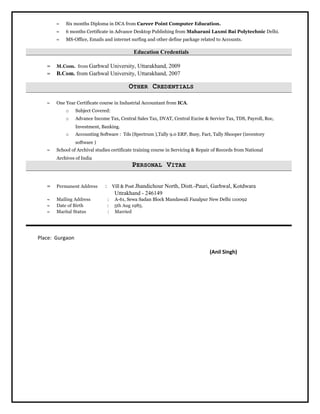 ≈ Six months Diploma in DCA from Career Point Computer Education.
≈ 6 months Certificate in Advance Desktop Publishing from Maharani Laxmi Bai Polytechnic Delhi.
≈ MS-Office, Emails and internet surfing and other define package related to Accounts.
Education Credentials
≈ M.Com. from Garhwal University, Uttarakhand, 2009
≈ B.Com. from Garhwal University, Uttarakhand, 2007
OTHER CREDENTIALS
≈ One Year Certificate course in Industrial Accountant from ICA.
o Subject Covered:
o Advance Income Tax, Central Sales Tax, DVAT, Central Excise & Service Tax, TDS, Payroll, Roc,
Investment, Banking.
o Accounting Software : Tds (Spectrum ),Tally 9.0 ERP, Busy, Fact, Tally Shooper (inventory
software )
≈ School of Archival studies certificate training course in Servicing & Repair of Records from National
Archives of India
PERSONAL VITAE
≈ Permanent Address : Vill & Post Jhandichour North, Distt.-Pauri, Garhwal, Kotdwara
Uttrakhand - 246149
≈ Mailing Address : A-61, Sewa Sadan Block Mandawali Fazalpur New Delhi 110092
≈ Date of Birth : 5th Aug 1985.
≈ Marital Status : Married
Place: Gurgaon
(Anil Singh)
 