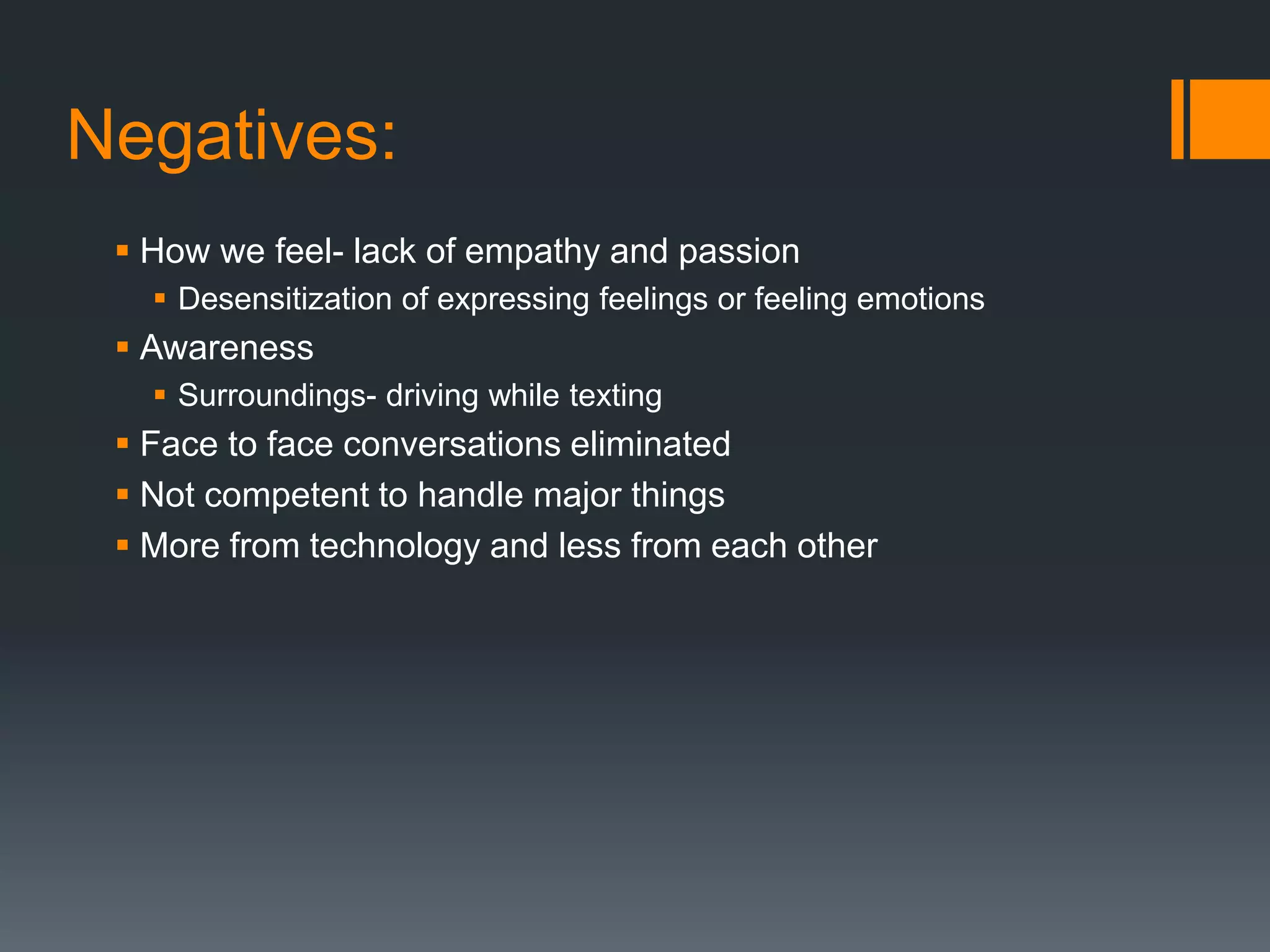 Negatives:
 How we feel- lack of empathy and passion
 Desensitization of expressing feelings or feeling emotions
 Awareness
 Surroundings- driving while texting
 Face to face conversations eliminated
 Not competent to handle major things
 More from technology and less from each other
 