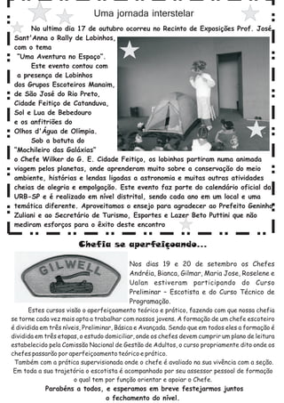 Uma jornada interstelar
      No ultimo dia 17 de outubro ocorreu no Recinto de Exposições Prof. José
 Sant'Anna o Rally de Lobinhos,
 com o tema
  “Uma Aventura no Espaço”.
      Este evento contou com
  a presença de Lobinhos
 dos Grupos Escoteiros Manaim,
 de São José do Rio Preto,
 Cidade Feitiço de Catanduva,
 Sol e Lua de Bebedouro
 e os anfitriões do
 Olhos d'Água de Olímpia.
      Sob a batuta do
 “Mochileiro das Galáxias”
 o Chefe Wilker do G. E. Cidade Feitiço, os lobinhos partiram numa animada
 viagem pelos planetas, onde aprenderam muito sobre a conservação do meio
 ambiente, histórias e lendas ligadas a astronomia e muitas outras atividades
 cheias de alegria e empolgação. Este evento faz parte do calendário oficial da
 URB-SP e é realizado em nível distrital, sendo cada ano em um local e uma
 temática diferente. Aproveitamos o ensejo para agradecer ao Prefeito Geninho
 Zuliani e ao Secretário de Turismo, Esportes e Lazer Beto Puttini que não
 mediram esforços para o êxito deste encontro


                        Chefia se aperfeiçoando...

                                          Nos dias 19 e 20 de setembro os Chefes
                                          Andréia, Bianca, Gilmar, Maria Jose, Roselene e
                                          Ualan estiveram participando do Curso
                                          Preliminar – Escotista e do Curso Técnico de
                                          Programação.
       Estes cursos visão o aperfeiçoamento teórico e prático, fazendo com que nossa chefia
se torne cada vez mais apta a trabalhar com nossos jovens. A formação de um chefe escoteiro
é dividida em três níveis, Preliminar, Básica e Avançada. Sendo que em todos eles a formação é
dividida em três etapas, o estudo domiciliar, onde os chefes devem cumprir um plano de leitura
estabelecido pela Comissão Nacional de Gestão de Adultos, o curso propriamente dito onde os
chefes passarão por aperfeiçoamento teórico e prático.
 Também com a prática supervisionada onde o chefe é avaliado na sua vivência com a seção.
 Em toda a sua trajetória o escotista é acompanhado por seu assessor pessoal de formação
                       o qual tem por função orientar e apoiar o Chefe.
            Parabéns a todos, e esperamos em breve festejarmos juntos
                              o fechamento do nível.
 
