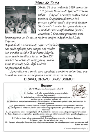 Noite de Festa
                            No dia 26 de setembro de 2009 aconteceu
                            o “1° Jantar Italiano do Grupo Escoteiro
                            Olhos d'Água”. O evento contou com a
                            presença de aproximadamente 180
                            pessoas, e foi revestido de grande sucesso.
                            Nesta noite também foi apresentado aos
                            convidados nosso informativo “Jornal
                            Escotismo”, bem como prestamos uma
homenagem a um de nossos maiores amigos, o Senhor José Luiz
Tufanin.
O qual desde o principio de nossas atividades
não mede esforços para sempre nos receber
com o maior carinho lá no bairro Alegria,
assim sendo decidimos tornar o “Seu Zé”
membro honorário de nosso grupo, sendo
assim investido pelo Chefe Laércio
na presença de todos.
    Aproveitamos o ensejo para agradecer a todos os voluntários que
trabalharam arduamente para o sucesso de nosso evento,
                BRAVO, BRAVO, BRAVISSIMO!!!
 
