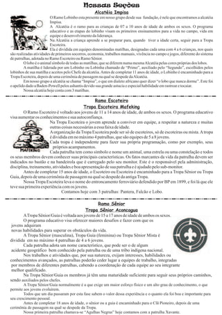 Nossas Seções
                                                    Alcatéia Impisa
                         O Ramo Lobinho esta presente em nosso grupo desde sua fundação, é nele que encontramos a alcatéia
                         Impisa.
                         A Alcatéia é o ramo para as crianças de 07 a 10 anos de idade de ambos os sexos. O programa
                         educativo e as etapas do lobinho visam os primeiros ensinamentos para a vida no campo, vida em
                         equipe e desenvolvimento da liderança.
                         Na Alcatéia a criança aprende a se preparar para, quando tiver a idade certa, seguir para a Tropa
                         Escoteira.
                         Ela é dividida em equipes denominadas matilhas, designadas cada uma com 4 a 6 crianças, nos quais
são realizadas atividades de primeiros socorros, economia, trabalhos manuais, vivência no campo e jogos, diferente do sistema
de patrulhas, adotada no Ramo Escoteiro ou Ramo Sênior.
         O lobo é o animal símbolo de todas as matilhas, que se diferem numa mesmaAlcatéia pelas cores próprias dos lobos.
         A matilha é liderada por um Lobinho ou Lobinha chamado de “Primo”, auxiliado pelo “Segundo”, escolhidos pelos
lobinhos de sua matilha e aceitos pelo Chefe da alcatéia. Antes de completar 11 anos de idade, o Lobinho é encaminhado para a
Tropa Escoteira, depois de uma cerimônia de passagem na qual se despede daAlcatéia.
         Em nosso grupo a alcatéia se chama “Impisa”, o que em dialeto africano quer dizer “o lobo que nunca dorme”. Este foi
o apelido dado a Baden-Powell pelos ashantis devido sua grande astucia e especial habilidade em rastrear e tocaiar.
         Nossa alcatéia hoje conta com 3 matilhas.

                                                  Ramo Escoteiro
                                           Tropa Escoteira Mafeking
        O Ramo Escoteiro é voltado aos jovens de 11 a 14 anos de idade, de ambos os sexos. O programa educativo
visa aumentar os conhecimentos e sua autoconfiança.
                       Na Tropa Escoteira o jovem aprende a conviver em equipe, a respeitar a natureza e muitas
                       outras coisas necessárias a essa faixa de idade.
                       A organização da Tropa Escoteira pode ser só de escoteiros, só de escoteiras ou mista. A tropa
                       é dividida em no máximo 4 patrulhas, que são equipes de 5 a 8 jovens.
                       Cada tropa é independente para fazer sua própria programação, como por exemplo, seus
                         próprios acampamentos.
                       Cada patrulha tem como símbolo e nome um animal, uma estrela ou uma constelação e todos
os seus membros devem conhecer suas principais características. Os fatos marcantes da vida da patrulha devem ser
indicados no bastão e na bandeirola que é carregado pelo seu monitor. Este é o responsável pela administração,
disciplina, treinamento, atividades e boa apresentação de sua patrulha e é ajudado pelo sub-monitor.
        Antes de completar 15 anos de idade, o Escoteiro ou Escoteira é encaminhado para a Tropa Sênior ou Tropa
Guia, depois de uma cerimônia de passagem na qual se despede da antiga Tropa.
        Nossa Tropa Escoteira leva o nome do entroncamento ferroviário defendido por BP em 1899, e foi lá que ele
teve sua primeira experiência com os jovens.
                              Contamos hoje com 3 patrulhas: Pantera, Falcão e Lobo.

                                                 Ramo Sênior
                                          Tropa Sênior Aconcagua
       ATropa Sênior/Guia é voltada aos jovens de 15 a 17 anos de idade de ambos os sexos.
       O programa educativo visa oferecer maiores desafios e fazer com que os
 jovens adquiram
 novas habilidades para superar os obstáculos da vida.
       A Tropa Sênior (masculina), Tropa Guia (feminina) ou Tropa Sênior Mista é
dividida em no máximo 4 patrulhas de 4 a 6 jovens.
       Cada patrulha adota um nome característico, que pode ser o de algum
 acidente geográfico bem conhecido pela patrulha ou de uma tribo indígena nacional.
       Nos trabalhos e atividades que, por sua natureza, exijam interesses, habilidades ou
conhecimentos avançados, as patrulhas poderão ceder lugar a equipes de trabalho, integradas
 por membros de diferentes patrulhas, cabendo a coordenação de cada equipe ao seu integrante
 melhor qualificado.
       Na Tropa Sênior/Guia os membros já têm uma maturidade suficiente para seguir seus próprios caminhos,
sendo auxiliados pelos chefes.
        A Tropa Sênior/Guia normalmente é a que exige um maior esforço físico e um alto grau de conhecimento, o que
permite aos jovens evoluírem.
        Todos que um dia passaram por esta fase sabem o valor dessa experiência e o quanto ela foi boa e importante para
seu crescimento pessoal.
        Antes de completar 18 anos de idade, o sênior ou a guia é encaminhado para o Clã Pioneiro, depois de uma
cerimônia de passagem na qual se despede da Tropa.
        Nossa primeira patrulha chamava-se “Agulhas Negras” hoje contamos com a patrulha Xavante.
 