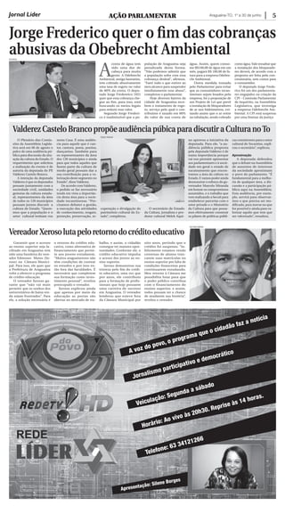 Araguaína-TO, 1º a 30 de junho 5
Jorge Frederico quer o fim das cobranças
abusivas da obebrecht ambientalDICOM/AL
Jornal Líder AÇÃO PARLAMENTAR
A
conta de água tem
sido uma dor de
cabeça para muita
gente. A Odebrecht
Ambiental, antiga Saneatins,
tem cobrado abusivamente
uma taxa de esgoto no valor
de 80% da conta. O depu-
tado Jorge Fredereico (SD)
quer que essa cobrança che-
gue ao fim, para isso, está
buscando os meios legais
para reduzir esse valor.
Segundo Jorge Frederi-
co é inadmissível que a po-
pulação de Araguaína seja
penalizada desta forma.
“Não podemos admitir que
a população sofra com essa
cobrança desleal”, afirmou.
“Farei tudo o que estiver ao
meu alcance para suspender
imediatamente esse abuso”,
completou o parlamentar.
Hoje diversos bairros da
cidade de Araguaína rece-
bem o tratamento de esgo-
to, serviço pelo qual o con-
tribuinte é taxado em 80%
do valor de sua conta de
água. Assim, quem conso-
me R$100,00 de água em um
mês, pagará R$ 180,00 de fa-
tura para a empresa Odebre-
cht Ambiental.
Outra medida tomada
pelo Parlamentar para evitar
que os consumidores tocan-
tinenses sejam lesados pela
empresa, foi a proposição de
um Projeto de Lei que prevê
a instalação de bloqueadores
de ar nos hidrômetros, evi-
tando assim que o ar entre
na tubulação, sendo cobrado
como água.Vale ressaltar que
a instalação dos bloqueado-
res deverá, de acordo com a
proposta ser feita pela con-
cessionária, sem custos para
o consumidor.
O deputado Jorge Frede-
rico foi um dos parlamenta-
res engajados na criação da
CPI – Comissão Parlamentar
de Inquérito, na Assembleia
Legislativa, que investiga
a empresa Odebrecht Am-
biental. A CPI está suspensa
por uma liminar da justiça
ValderezCasteloBrancopropõeaudiênciapúbicaparadiscutiraCulturanoto
VereadorXerosolutapeloretornodocréditoeducativo
O Plenário das Comis-
sões da Assembleia Legisla-
tiva será em 06 de agosto o
palco de uma audiência pú-
blica para discussão da situ-
ação da cultura do Estado. O
requerimento que solicitou
a realização do evento é de
autoria da deputada do PP,
Valderez Castelo Branco.
A intenção da deputada
Valderez é que os deputados
possam juntamente com a
sociedade civil, unidades
gestoras da cultura estadu-
al, representantes da área
de todos os 139 municípios
possam juntos discutir a
cultura do Estado. “Quere-
mos que a população e o
setor cultural tenham voz
nesta Casa. É uma audiên-
cia para aquele que é can-
tor, cantora, poeta, poetisa,
dançarino. Também para
os representantes da área
dos 139 municípios e ainda
para que todos aqueles que
fazem parte da cultura de
modo geral possam dar a
sua contribuição para a va-
lorização deste segmento no
Estado”, disse Valderez.
De acordo comValderez,
o pedido se faz necessário
tendo em vista a importân-
cia desta área para a socie-
dade tocantinense. “Pre-
cisamos debater a gestão,
a execução das atividades
de conhecimento, resgate,
proteção, preservação, re-
cuperação e divulgação do
patrimônio cultural do Es-
tado”, completou.
O secretário de Estado
da Cultura, jornalista e pro-
dutor cultural Melck Aqui-
no aprovou a iniciativa da
deputada. Para ele, “a au-
diência pública proposta
pela deputada Valderez é de
suma importância porque
vai nos permitir apresentar
aos parlamentares e à socie-
dade em geral o estado de
sucateamento que encon-
tramos a área da cultura no
Estado. E vamos poder ainda
demonstrar o esforço do go-
vernador Marcelo Miranda
em honrar os compromissos
assumidos, e o trabalho que
vem realizando a Secult para
estabelecer parcerias com o
setor privado e o Ministério
da Cultura para que possa-
mos efetivamente construir
os pilares de políticas públi-
cas consistentes para o setor
cultural do Tocantins, expli-
cou o secretário”, explicou.
Aproximação
A deputada defendeu
que o debate na Assembleia
de assuntos de interesse
da sociedade aproximam
o povo do parlamento. “É
fundamental para a melho-
ria de qualquer área, a dis-
cussão e a participação pú-
blica aqui na Assembleia.
Esta audiência, por exem-
plo, servirá para observar-
mos o que precisa ser mo-
dificado, para inovar no que
for possível e ainda para va-
lorizar aquilo que tem que
ser valorizado”, ressaltou.
Garantir que o acesso
ao ensino superior seja fa-
cilitado em Araguaína tem
sido uma bandeira do vere-
ador Edmones Matos (Xe-
roso) na Câmara Munici-
pal. Para isso, ele quer que
a Prefeitura de Araguaína
volte a oferecer o programa
de crédito educação.
O vereador Xeroso ga-
rante que “não vai mais
permitir que os sonhos dos
universitários de baixa ren-
da sejam frustrados”. Para
ele, a solução necessária é
o retorno do crédito edu-
cativo, como alternativa de
financiamento que permi-
te aos jovens estudarem.
“Muitos araguainenses não
têm condições de custear
os estudos e por isso es-
tão fora das faculdades. É
necessário que completem
sua formação como inves-
timento pessoal”, revelou
preocupado o vereador.
Xeroso explicou ainda
que apenas por meio da
educação as portas são
abertas no mercado de tra-
balho, e assim, o cidadão
consegue ter maiores opor-
tunidades. Conforme ele, o
crédito educativo impulsa
o acesso dos jovens ao en-
sino superior.
Xeroso demonstrou sua
tristeza pelo fim do crédi-
to educativo, uma vez que
por anos, ele contribuiu
para a formação de profis-
sionais que hoje possuem
uma carreira de sucesso
em Araguaína. O vereador
lembrou que esteve fora
da Câmara Municipal por
oito anos, período que o
crédito foi suspenso. “In-
felizmente estamos vendo
centenas de alunos tran-
carem suas matrículas no
ensino superior por falta de
condições financeiras para
continuarem estudando.
Meu retorno à Câmara me
possibilita lutar para que
o poder público contribua
com o financiamento do
ensino superior, e assim,
todos possam ter a chance
de mudarem sua história”,
revelou o vereador.
Ulisses Holanda
ASCOM/CAMARA
A voz do povo, o programa que o cidadão faz a notícia
Jornalismo participativo e democrático
Horário: Ao vivo às 20h30. Reprise às 14 horas.
Veiculação: Segunda a sábado
Apresentação: Silene Borges
Telefone: 63 34121266
 