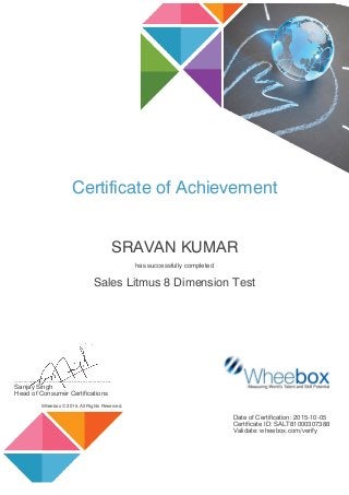 Certificate of Achievement
SRAVAN KUMAR
has successfully completed
Sales Litmus 8 Dimension Test
......................................................
Sanjay Singh
Head of Consumer Certifications
Wheebox © 2015. All Rights Reserved.
Date of Certification: 2015-10-05
Certificate ID: SALT81000307388
Validate: wheebox.com/verify
 