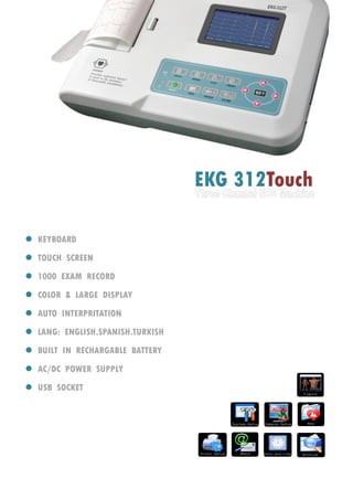 EKG 312Touch
 KEYBOARD
 TOUCH SCREEN
 1000 EXAM RECORD
 COLOR & LARGE DISPLAY
 AUTO INTERPRITATION
 LANG: ENGLISH.SPANISH.TURKISH
 BUILT IN RECHARGABLE BATTERY
 AC/DC POWER SUPPLY
 USB SOCKET
 