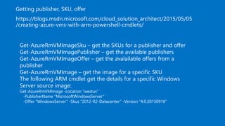 Get-AzureRmVMImageSku – get the SKUs for a publisher and offer
Get-AzureRmVMImagePublisher – get the available publishers
Get-AzureRmVMImageOffer – get the avalailable offers from a
publisher
Get-AzureRmVMImage – get the image for a specific SKU
The following ARM cmdlet get the details for a specific Windows
Server source image:
Get-AzureRmVMImage -Location “westus” `
-PublisherName “MicrosoftWindowsServer” `
-Offer “WindowsServer” -Skus “2012-R2-Datacenter” -Version “4.0.20150916”
 