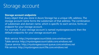 Storage account endpoints
Every object that you store in Azure Storage has a unique URL address. The
storage account name forms the subdomain of that address. The combination
of subdomain and domain name, which is specific to each service, forms an
endpoint for your storage account.
For example, if your storage account is named mystorageaccount, then the
default endpoints for your storage account are:
Blob service: http://mystorageaccount.blob.core.windows.net
Table service: http://mystorageaccount.table.core.windows.net
Queue service: http://mystorageaccount.queue.core.windows.net
File service: http://mystorageaccount.file.core.windows.net
 