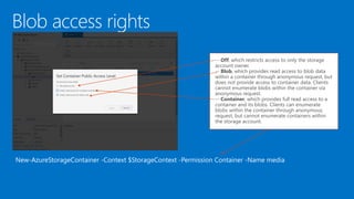 New-AzureStorageContainer -Context $StorageContext -Permission Container -Name media
-- Off, which restricts access to only the storage
account owner.
-- Blob, which provides read access to blob data
within a container through anonymous request, but
does not provide access to container data. Clients
cannot enumerate blobs within the container via
anonymous request.
-- Container, which provides full read access to a
container and its blobs. Clients can enumerate
blobs within the container through anonymous
request, but cannot enumerate containers within
the storage account.
 
