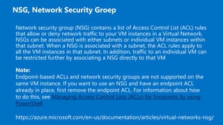 Network security group (NSG) contains a list of Access Control List (ACL) rules
that allow or deny network traffic to your VM instances in a Virtual Network.
NSGs can be associated with either subnets or individual VM instances within
that subnet. When a NSG is associated with a subnet, the ACL rules apply to
all the VM instances in that subnet. In addition, traffic to an individual VM can
be restricted further by associating a NSG directly to that VM
Note:
Endpoint-based ACLs and network security groups are not supported on the
same VM instance. If you want to use an NSG and have an endpoint ACL
already in place, first remove the endpoint ACL. For information about how
to do this, see Managing Access Control Lists (ACLs) for Endpoints by using
PowerShell
 
