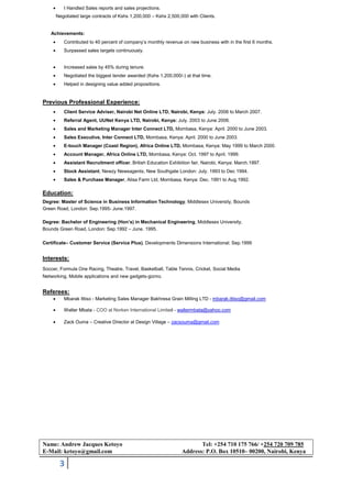 3
• I Handled Sales reports and sales projections.
Negotiated large contracts of Kshs 1,200,000 – Kshs 2,500,000 with Clients.
Achievements:
• Contributed to 40 percent of company’s monthly revenue on new business with in the first 6 months.
• Surpassed sales targets continuously.
• Increased sales by 45% during tenure.
• Negotiated the biggest tender awarded (Kshs 1,200,000/-) at that time.
• Helped in designing value added propositions.
Previous Professional Experience:
• Client Service Adviser, Nairobi Net Online LTD, Nairobi, Kenya: July. 2006 to March 2007.
• Referral Agent, UUNet Kenya LTD, Nairobi, Kenya: July. 2003 to June 2006.
• Sales and Marketing Manager Inter Connect LTD, Mombasa, Kenya: April. 2000 to June 2003.
• Sales Executive, Inter Connect LTD, Mombasa, Kenya: April. 2000 to June 2003.
• E-touch Manager (Coast Region), Africa Online LTD, Mombasa, Kenya: May 1999 to March 2000.
• Account Manager, Africa Online LTD, Mombasa, Kenya: Oct. 1997 to April. 1999.
• Assistant Recruitment officer, British Education Exhibition fair, Nairobi, Kenya: March.1997.
• Stock Assistant, Newzy Newsagents, New Southgate London: July. 1993 to Dec 1994.
• Sales & Purchase Manager, Alisa Farm Ltd, Mombasa, Kenya: Dec. 1991 to Aug.1992.
Education:
Degree: Master of Science in Business Information Technology, Middlesex University, Bounds
Green Road, London: Sep.1995- June.1997.
Degree: Bachelor of Engineering (Hon’s) in Mechanical Engineering, Middlesex University,
Bounds Green Road, London: Sep.1992 – June. 1995.
Certificate– Customer Service (Service Plus), Developments Dimensions International: Sep.1999
Interests:
Soccer, Formula One Racing, Theatre, Travel, Basketball, Table Tennis, Cricket, Social Media
Networking, Mobile applications and new gadgets-gizmo.
Referees:
• Mbarak Ittiso - Marketing Sales Manager Bakhresa Grain Milling LTD - mbarak.ittiso@gmail.com
• Walter Mbata - COO at Norken International Limited - waltermbata@yahoo.com
• Zack Ouma – Creative Director at Design Village – zacsouma@gmail.com
Name: Andrew Jacques Ketoyo Tel: +254 710 175 766/ +254 720 709 785
E-Mail: ketoyo@gmail.com Address: P.O. Box 10510– 00200, Nairobi, Kenya
 