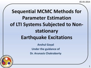 Sequential MCMC Methods for
Parameter Estimation
of LTI Systems Subjected to Non-
stationary
Earthquake Excitations
Anshul Goyal
Under the guidance of
Dr. Arunasis Chakraborty
1
05-05-2014
 