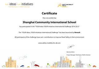 Martine Aitken
Project Manager YOUR ideas YOUR Initiatives
Certificate
This is to certify that
Shanghai Community International School
has participated in the “YOUR ideas YOUR initiatives International Challenge 2014-2015”
The “YOUR ideas, YOUR initiatives International Challenge” has been launched by Renault
All participants of the challenge have sent contributions to improve Road Safety in their environment
www.safety-mobility-for-all.com
 