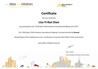 Martine Aitken
Project Manager YOUR ideas YOUR Initiatives
Certificate
This is to certify that
Lisa Yi-Ran Chen
has participated in the “YOUR ideas YOUR initiatives International Challenge 2014-2015”
The “YOUR ideas, YOUR initiatives International Challenge” has been launched by Renault
All participants of the challenge have sent contributions to improve Road Safety in their environment
www.safety-mobility-for-all.com
 