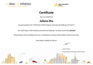 Martine Aitken
Project Manager YOUR ideas YOUR Initiatives
Certificate
This is to certify that
Juliana Zhu
has participated in the “YOUR ideas YOUR initiatives International Challenge 2014-2015”
The “YOUR ideas, YOUR initiatives International Challenge” has been launched by Renault
All participants of the challenge have sent contributions to improve Road Safety in their environment
www.safety-mobility-for-all.com
 