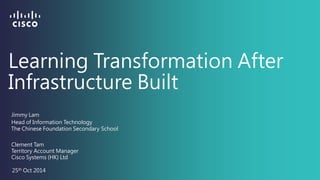 Learning Transformation After Infrastructure Built 
Clement Tam 
25th Oct 2014 
Territory Account Manager 
Jimmy Lam 
Head of Information Technology 
The Chinese Foundation Secondary School 
Cisco Systems (HK) Ltd  