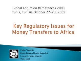 Global Forum on Remittances 2009 Tunis, Tunisia October 22-23, 2009 Key Regulatory Issues for Money Transfers to Africa Emiko Todoroki Senior Financial Sector Specialist Financial Market Integrity World Bank 