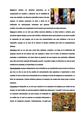Música:​ la música, en términos generales, es la             
organización de sonidos y silencios con la finalidad de                 
crear una melodía o un discurso específico sonoro. De esta                   
manera, la música construye su obra a partir de la                   
utilización de instrumentos musicales que generan           
sonidos, los cuales son organizados de tal manera que construyen un todo coherente. 
Pintura:​ la pintura es un arte que utiliza recursos plásticos, es decir pintura y colores, para                             
proyectar alguna imagen, ya sea real o ficticia. Podríamos decir que la pintura es en cierto sentido                                 
la captación de una imagen, por lo que sus características son muy similares a las de la                                 
fotografía, aunque en el caso de la pintura la técnica utilizada para ello es completamente                             
distinta. 
Literatura:​ este es un arte que, como bien sabemos, consiste o se basa en la utilización del                               
lenguaje escrito de tal manera que sea especial o único. Por lo tanto, la literatura transmite                               
mensajes y sentimientos, así como ideas en general, de una manera muy particular, utilizando                           
para ello una forma especial del lenguaje escrito. A grandes rasgos, la literatura se vale en gran                                 
medida de la analogía, la emotividad y la creación. 
Cinematografía:​ aunque antiguamente esta actividad no se consideraba como un arte, lo cierto es                         
que hoy en día es uno de los medios de comunicación más populares e importantes a nivel                                 
mundial. El cine se basa en la transmisión de un mensaje a través de imágenes en movimiento, e ​s                                   
decir de secuencias. Existen distintos géneros al respecto, los cuales dan mayor peso a ciertos                             
aspectos. 
Fotografía:​ la fotografía es un arte que consiste en la captación de imágenes por medio de una                               
cámara, la cual realiza un proceso químico o digital que almacena o “congela” la luz que capta en                                   
un momento determinado. De esta manera, la fotografía es                 
un medio por el cual se expresa un mensaje únicamente a                     
través de imágenes precisas. Evidentemente, al igual que               
 
