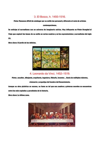  
3. El Bosco, h. 1450-1516. 
Pintor flamenco difícil de catalogar por su estilo tan personal y diferente al resto de artistas 
contemporáneos. 
Se anticipa al surrealismo con un universo de imaginería onírica. Muy influyente en Pieter Brueghel el                               
Viejo que copiará las bases de su estilo en varios cuadros y en los expresionistas y surrealistas del siglo                                     
XX. 
Obra clave: El jardín de las delicias. 
 
 
 
 
 
 
4. Leonardo da Vinci, 1452–1519. 
Pintor, escultor, dibujante, arquitecto, ingeniero, filósofo, inventor… Genio de múltiples talentos, 
visionario y arquetipo del hombre del Renacimiento. 
Aunque su obra pictórica es escasa, su fama es tal que sus cuadros y pinturas murales se encuentran                                   
entre los más copiados y parodiados de la historia. 
Obra clave: La última cena. 
 
 
 
 
 
 
 