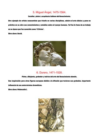 5. Miguel Ángel, 1475-1564. 
Escultor, pintor y arquitecto italiano del Renacimiento. 
Otro ejemplo de artista renacentista que triunfa en varias disciplinas, admira el arte clásico y pone en                                 
práctica en su obra sus conocimientos y estudios sobre el cuerpo humano. Tal fue la fama de su trabajo                                     
en su época que fue conocido como ‘il Divino’. 
Obra clave: David. 
 
 
 
 
 
 
 
 
6. Durero, 1471-1528. 
Pintor, dibujante, grabador y teórico del arte del Renacimiento alemán. 
Una inspiración para otras figuras europeas debido a la difusión que tuvieron sus grabados. Importante                             
influencia de sus autorretratos dramáticos. 
Obra clave: Melancolía I. 
 
 
 
 
 
 
 
 