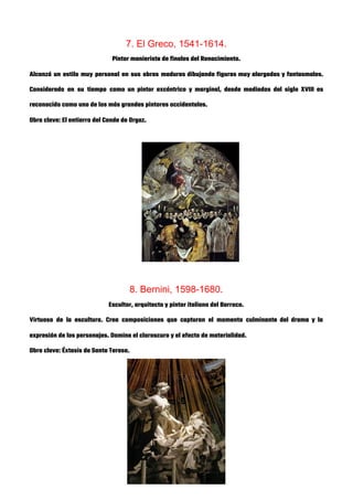 7. El Greco, 1541-1614. 
Pintor manierista de finales del Renacimiento. 
Alcanzó un estilo muy personal en sus obras maduras dibujando figuras muy alargadas y fantasmales.                             
Considerado en su tiempo como un pintor excéntrico y marginal, desde mediados del siglo XVIII es                               
reconocido como uno de los más grandes pintores occidentales. 
Obra clave: El entierro del Conde de Orgaz. 
 
 
 
 
 
 
 
 
 
 
8. Bernini, 1598-1680. 
Escultor, arquitecto y pintor italiano del Barroco. 
Virtuoso de la escultura. Crea composiciones que capturan el momento culminante del drama y la                             
expresión de los personajes. Domina el claroscuro y el efecto de materialidad. 
Obra clave: Éxtasis de Santa Teresa. 
 
 
 
 
 
 